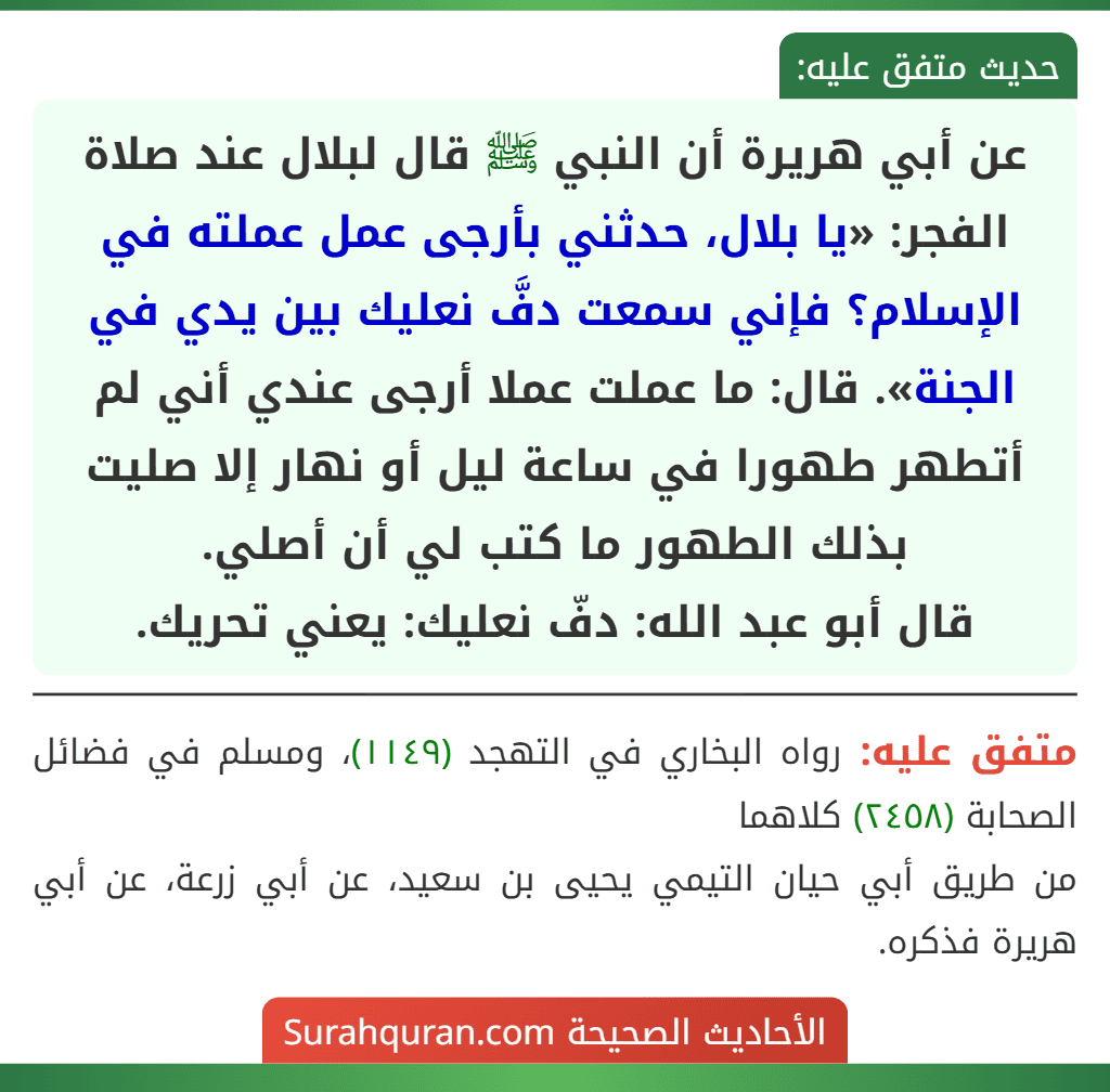 عن أبي هريرة أن النبي ﷺ قال لبلال عند صلاة الفجر: «يا بلال، حدثني بأرجى عمل عملته في الإسلام؟ فإني سمعت دفَّ نعليك بين يدي في الجنة». قال: ما عملت عملا أرجى عندي أني لم أتطهر طهورا في ساعة ليل أو نهار إلا صليت بذلك الطهور ما كتب لي أن أصلي.
قال أبو عبد الله: دفّ نعليك: يعني تحريك.