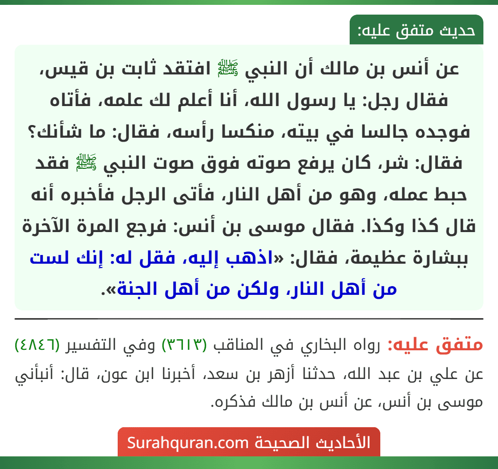 عن أنس بن مالك أن النبي ﷺ افتقد ثابت بن قيس، فقال رجل: يا رسول الله، أنا أعلم لك علمه، فأتاه فوجده جالسا في بيته، منكسا رأسه، فقال: ما شأنك؟ فقال: شر، كان يرفع صوته فوق صوت النبي ﷺ فقد حبط عمله، وهو من أهل النار، فأتى الرجل فأخبره أنه قال كذا وكذا. فقال موسى بن أنس: فرجع المرة الآخرة ببشارة عظيمة، فقال: «اذهب إليه، فقل له: إنك لست من أهل النار، ولكن من أهل الجنة».