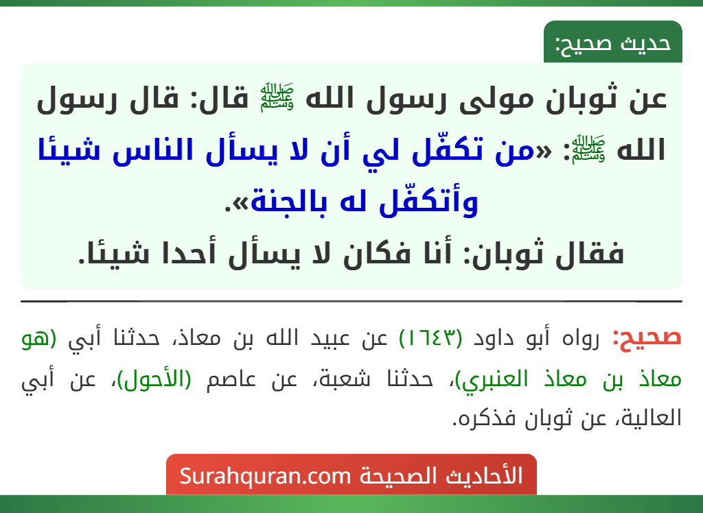 عن ثوبان مولى رسول الله ﷺ قال: قال رسول الله ﷺ: «من تكفّل لي أن لا يسأل الناس شيئا وأتكفّل له بالجنة».
فقال ثوبان: أنا فكان لا يسأل أحدا شيئا.