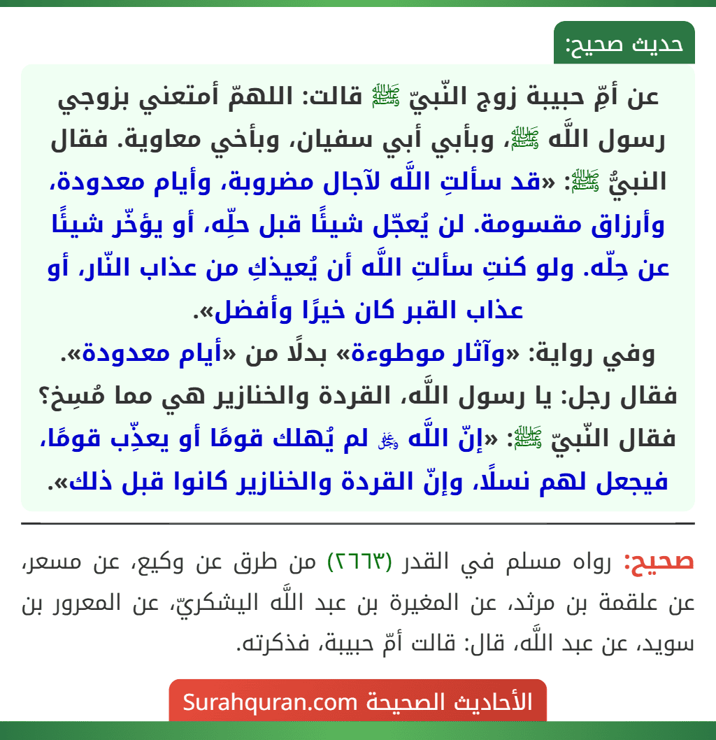 عن أمِّ حبيبة زوج النّبيّ ﷺ قالت: اللهمّ أمتعني بزوجي رسول اللَّه ﷺ، وبأبي أبي سفيان، وبأخي معاوية. فقال النبيُّ ﷺ: «قد سألتِ اللَّه لآجال مضروبة، وأيام معدودة، وأرزاق مقسومة. لن يُعجّل شيئًا قبل حلِّه، أو يؤخّر شيئًا عن حِلّه. ولو كنتِ سألتِ اللَّه أن يُعيذكِ من عذاب النّار، أو عذاب القبر كان خيرًا وأفضل».
وفي رواية: «وآثار موطوءة» بدلًا من «أيام معدودة».
فقال رجل: يا رسول اللَّه، القردة والخنازير هي مما مُسِخ؟ فقال النّبيّ ﷺ: «إنّ اللَّه ﷿ لم يُهلك قومًا أو يعذِّب قومًا، فيجعل لهم نسلًا، وإنّ القردة والخنازير كانوا قبل ذلك».