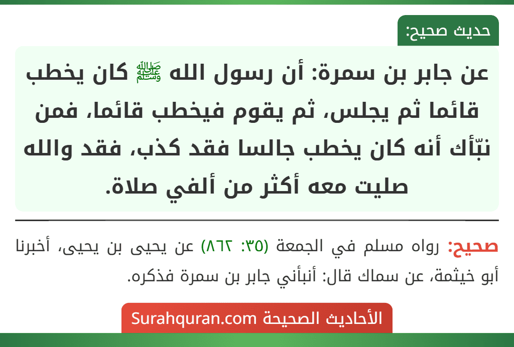 عن جابر بن سمرة: أن رسول الله ﷺ كان يخطب قائما ثم يجلس، ثم يقوم فيخطب قائما، فمن نبّأك أنه كان يخطب جالسا فقد كذب، فقد والله صليت معه أكثر من ألفي صلاة. عن جابر بن سمرة: أن رسول الله ﷺ كان يخطب قائما ثم يجلس، ثم يقوم فيخطب قائما، فمن نبّأك أنه كان يخطب جالسا فقد كذب، فقد والله صليت معه أكثر من ألفي صلاة.
