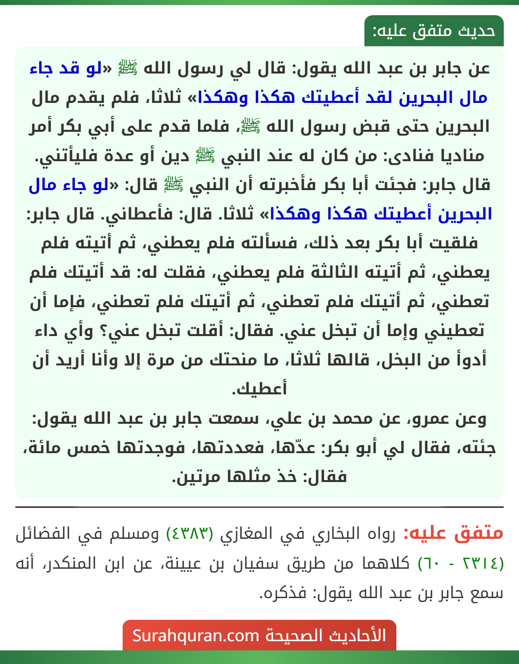 عن جابر بن عبد الله يقول: قال لي رسول الله ﷺ «لو قد جاء مال البحرين لقد أعطيتك هكذا وهكذا» ثلاثا، فلم يقدم مال البحرين حتى قبض رسول الله ﷺ، فلما قدم على أبي بكر أمر مناديا فنادى: من كان له عند النبي ﷺ دين أو عدة فليأتني. قال جابر: فجئت أبا بكر فأخبرته أن النبي ﷺ قال: «لو جاء مال البحرين أعطيتك هكذا وهكذا» ثلاثا. قال: فأعطاني. قال جابر: فلقيت أبا بكر بعد ذلك، فسألته فلم يعطني، ثم أتيته فلم يعطني، ثم أتيته الثالثة فلم يعطني، فقلت له: قد أتيتك فلم تعطني، ثم أتيتك فلم تعطني، ثم أتيتك فلم تعطني، فإما أن تعطيني وإما أن تبخل عني. فقال: أقلت تبخل عني؟ وأي داء أدوأ من البخل، قالها ثلاثا، ما منحتك من مرة إلا وأنا أريد أن أعطيك.
وعن عمرو، عن محمد بن علي، سمعت جابر بن عبد الله يقول: جئته، فقال لي أبو بكر: عدّها، فعددتها، فوجدتها خمس مائة، فقال: خذ مثلها مرتين.