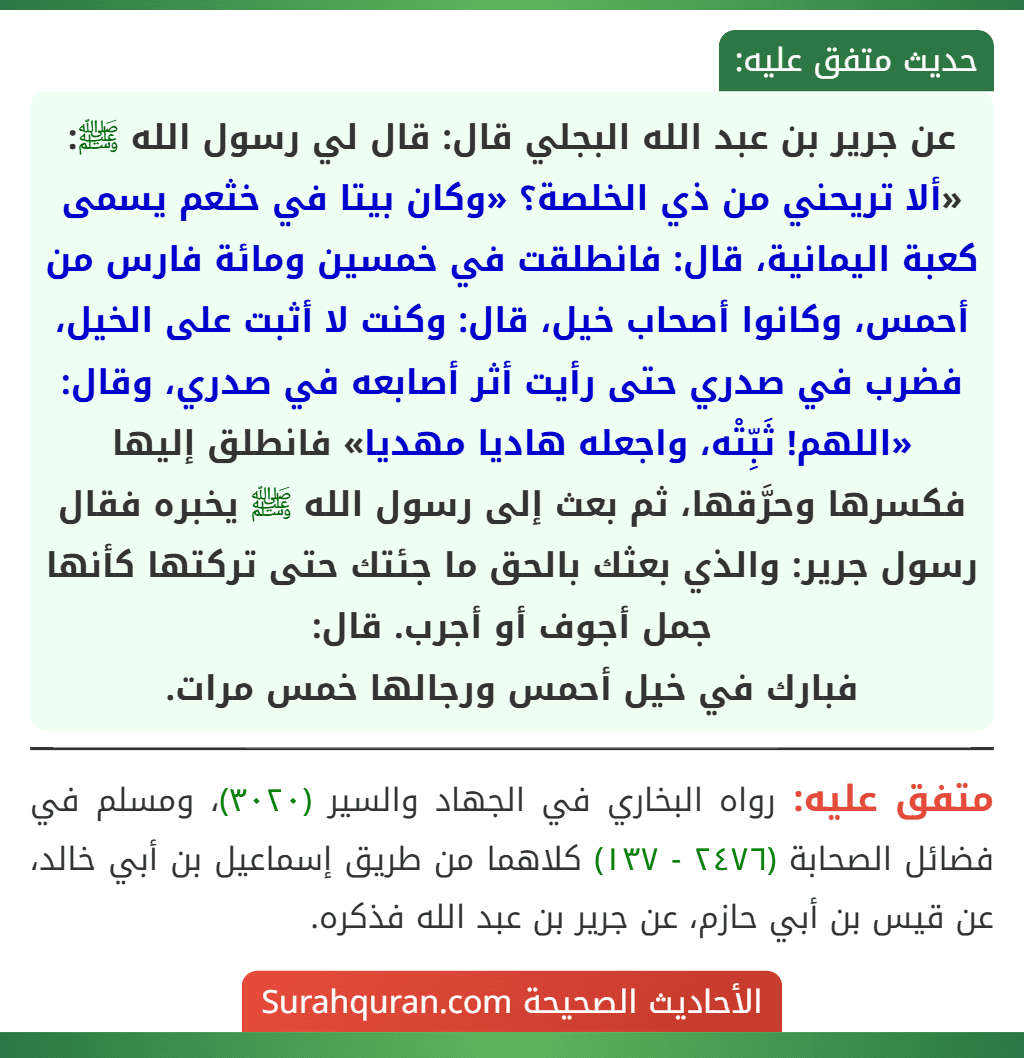 عن جرير بن عبد الله البجلي قال: قال لي رسول الله ﷺ: «ألا تريحني من ذي الخلصة؟ «وكان بيتا في خثعم يسمى كعبة اليمانية، قال: فانطلقت في خمسين ومائة فارس من أحمس، وكانوا أصحاب خيل، قال: وكنت لا أثبت على الخيل، فضرب في صدري حتى رأيت أثر أصابعه في صدري، وقال: «اللهم! ثَبِّتْه، واجعله هاديا مهديا» فانطلق إليها فكسرها وحرَّقها، ثم بعث إلى رسول الله ﷺ يخبره فقال رسول جرير: والذي بعثك بالحق ما جئتك حتى تركتها كأنها جمل أجوف أو أجرب. قال:
فبارك في خيل أحمس ورجالها خمس مرات.