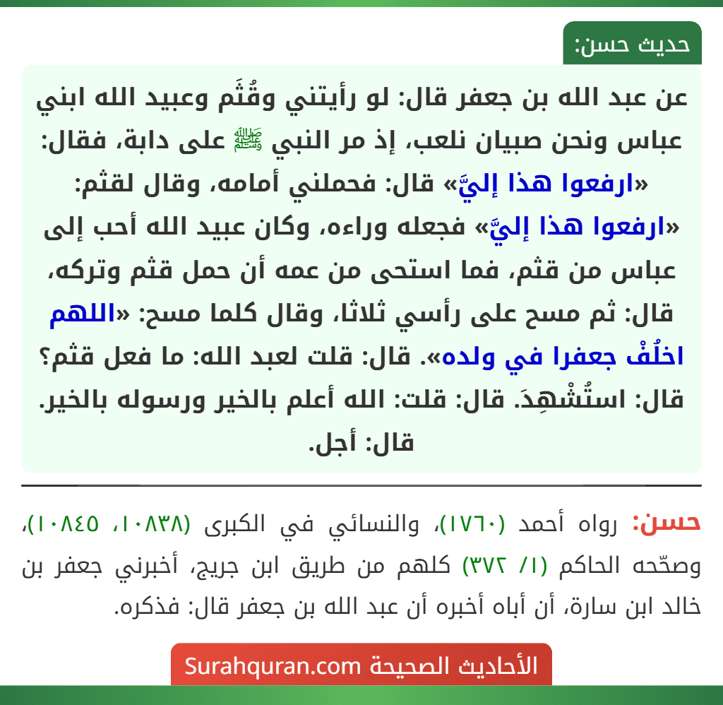 عن عبد الله بن جعفر قال: لو رأيتني وقُثَم وعبيد الله ابني عباس ونحن صبيان نلعب، إذ مر النبي ﷺ على دابة، فقال: «ارفعوا هذا إليَّ» قال: فحملني أمامه، وقال لقثم: «ارفعوا هذا إليَّ» فجعله وراءه، وكان عبيد الله أحب إلى عباس من قثم، فما استحى من عمه أن حمل قثم وتركه، قال: ثم مسح على رأسي ثلاثا، وقال كلما مسح: «اللهم اخلُفْ جعفرا في ولده». قال: قلت لعبد الله: ما فعل قثم؟ قال: استُشْهِدَ. قال: قلت: الله أعلم بالخير ورسوله بالخير. قال: أجل.