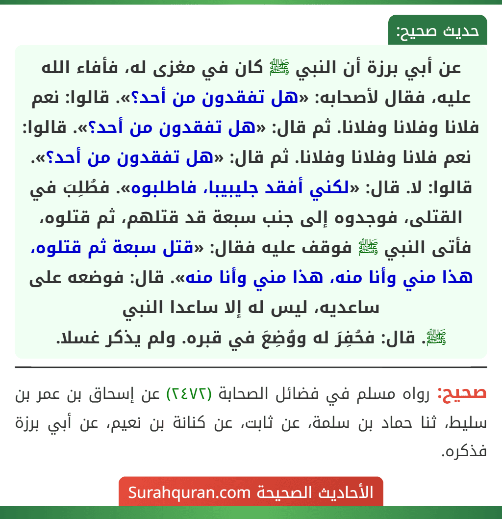 عن أبي برزة أن النبي ﷺ كان في مغزى له، فأفاء الله عليه، فقال لأصحابه: «هل تفقدون من أحد؟». قالوا: نعم فلانا وفلانا وفلانا. ثم قال: «هل تفقدون من أحد؟». قالوا: نعم فلانا وفلانا وفلانا. ثم قال: «هل تفقدون من أحد؟». قالوا: لا. قال: «لكني أفقد جليبيبا، فاطلبوه». فطُلِبَ في القتلى، فوجدوه إلى جنب سبعة قد قتلهم، ثم قتلوه، فأتى النبي ﷺ فوقف عليه فقال: «قتل سبعة ثم قتلوه، هذا مني وأنا منه، هذا مني وأنا منه». قال: فوضعه على ساعديه، ليس له إلا ساعدا النبي
ﷺ. قال: فحُفِرَ له ووُضِعَ في قبره. ولم يذكر غسلا.