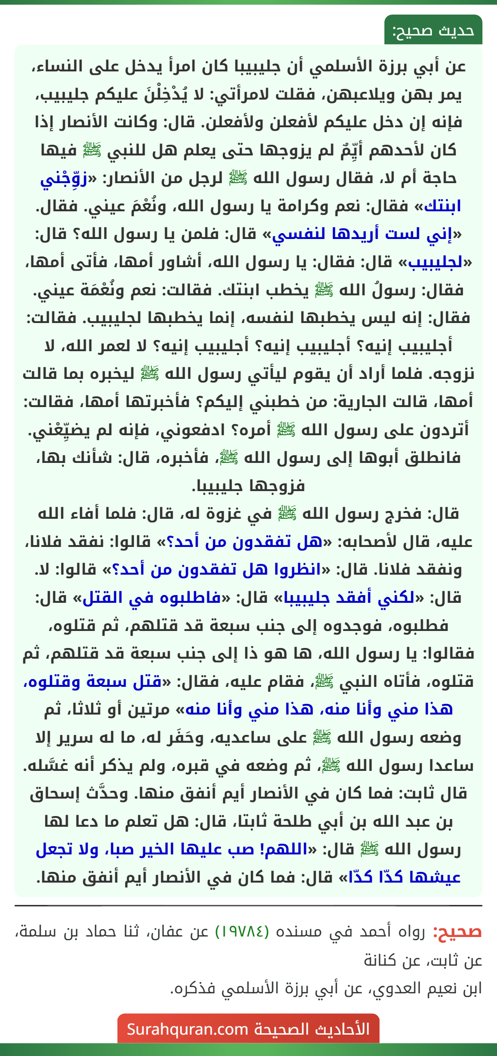 عن أبي برزة الأسلمي أن جليبيبا كان امرأ يدخل على النساء، يمر بهن ويلاعبهن، فقلت لامرأتي: لا يُدْخِلْنَ عليكم جليبيب، فإنه إن دخل عليكم لأفعلن ولأفعلن. قال: وكانت الأنصار إذا كان لأحدهم أيِّمٌ لم يزوجها حتى يعلم هل للنبي ﷺ فيها حاجة أم لا، فقال رسول الله ﷺ لرجل من الأنصار: «زوِّجْني ابنتك» فقال: نعم وكرامة يا رسول الله، ونُعْمَ عيني. فقال. «إني لست أريدها لنفسي» قال: فلمن يا رسول الله؟ قال: «لجليبيب» قال: فقال: يا رسول الله، أشاور أمها، فأتى أمها، فقال: رسولُ الله ﷺ يخطب ابنتك. فقالت: نعم ونُعْمَة عيني. فقال: إنه ليس يخطبها لنفسه، إنما يخطبها لجليبيب. فقالت: أجليبيب إنيه؟ أجليبيب إنيه؟ أجليبيب إنيه؟ لا لعمر الله، لا نزوجه. فلما أراد أن يقوم ليأتي رسول الله ﷺ ليخبره بما قالت أمها، قالت الجارية: من خطبني إليكم؟ فأخبرتها أمها، فقالت: أتردون على رسول الله ﷺ أمره؟ ادفعوني، فإنه لم يضيِّعْني. فانطلق أبوها إلى رسول الله ﷺ، فأخبره، قال: شأنك بها، فزوجها جليبيبا.
قال: فخرج رسول الله ﷺ في غزوة له، قال: فلما أفاء الله عليه، قال لأصحابه: «هل تفقدون من أحد؟» قالوا: نفقد فلانا، ونفقد فلانا. قال: «انظروا هل تفقدون من أحد؟» قالوا: لا. قال: «لكني أفقد جليبيبا» قال: «فاطلبوه في القتل» قال: فطلبوه، فوجدوه إلى جنب سبعة قد قتلهم، ثم قتلوه، فقالوا: يا رسول الله، ها هو ذا إلى جنب سبعة قد قتلهم، ثم قتلوه، فأتاه النبي ﷺ، فقام عليه، فقال: «قتل سبعة وقتلوه، هذا مني وأنا منه، هذا مني وأنا منه» مرتين أو ثلاثا، ثم وضعه رسول الله ﷺ على ساعديه، وحَفَر له، ما له سرير إلا ساعدا رسول الله ﷺ، ثم وضعه في قبره، ولم يذكر أنه غسَّله.
قال ثابت: فما كان في الأنصار أيم أنفق منها. وحدَّث إسحاق بن عبد الله بن أبي طلحة ثابتا، قال: هل تعلم ما دعا لها رسول الله ﷺ قال: «اللهم! صب عليها الخير صبا، ولا تجعل عيشها كدّا كدّا» قال: فما كان في الأنصار أيم أنفق منها.