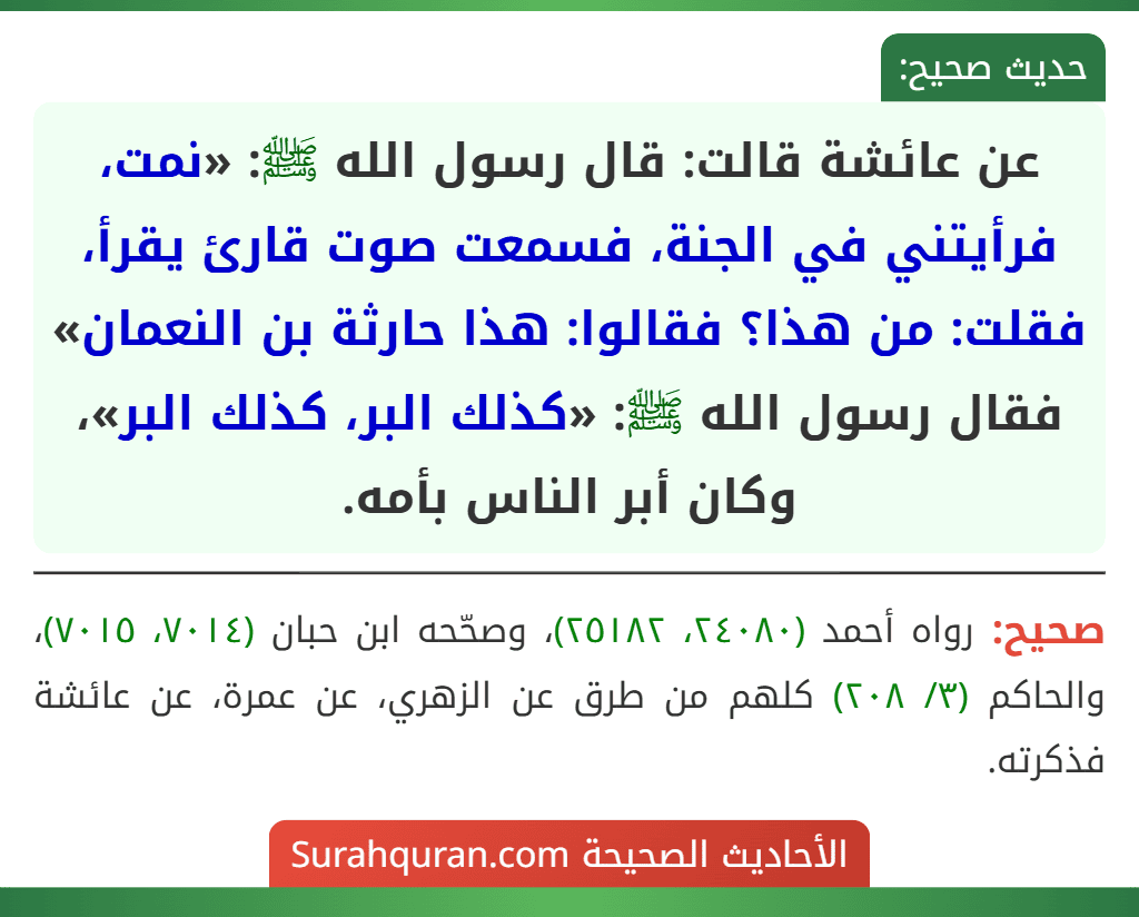 عن عائشة قالت: قال رسول الله ﷺ: «نمت، فرأيتني في الجنة، فسمعت صوت قارئ يقرأ، فقلت: من هذا؟ فقالوا: هذا حارثة بن النعمان» فقال رسول الله ﷺ: «كذلك البر، كذلك البر»، وكان أبر الناس بأمه.