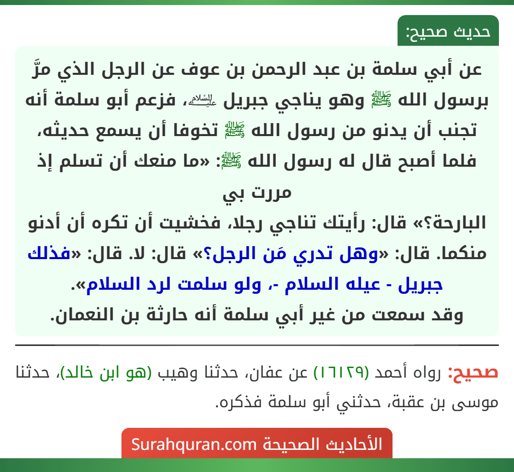 عن أبي سلمة بن عبد الرحمن بن عوف عن الرجل الذي مرَّ برسول الله ﷺ وهو يناجي جبريل ﵇، فزعم أبو سلمة أنه تجنب أن يدنو من رسول الله ﷺ تخوفا أن يسمع حديثه، فلما أصبح قال له رسول الله ﷺ: «ما منعك أن تسلم إذ مررت بي
البارحة؟» قال: رأيتك تناجي رجلا، فخشيت أن تكره أن أدنو منكما. قال: «وهل تدري مَن الرجل؟» قال: لا. قال: «فذلك جبريل - عيله السلام -، ولو سلمت لرد السلام».
وقد سمعت من غير أبي سلمة أنه حارثة بن النعمان.
