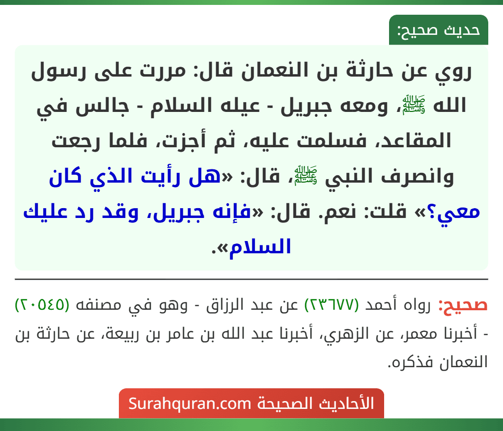 روي عن حارثة بن النعمان قال: مررت على رسول الله ﷺ، ومعه جبريل - عيله السلام - جالس في المقاعد، فسلمت عليه، ثم أجزت، فلما رجعت وانصرف النبي ﷺ، قال: «هل رأيت الذي كان معي؟» قلت: نعم. قال: «فإنه جبريل، وقد رد عليك السلام».