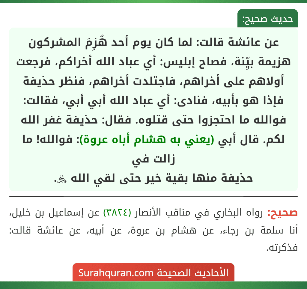 عن عائشة قالت: لما كان يوم أحد هُزِمَ المشركون هزيمة بيِّنة، فصاح إبليس: أي عباد الله أخراكم، فرجعت أولاهم على أخراهم، فاجتلدت أخراهم، فنظر حذيفة فإذا هو بأبيه، فنادى: أي عباد الله أبي أبي، فقالت: فوالله ما احتجزوا حتى قتلوه. فقال: حذيفة غفر الله لكم. قال أبي (يعني به هشام أباه عروة): فوالله! ما زالت في
حذيفة منها بقية خير حتى لقي الله ﷿.