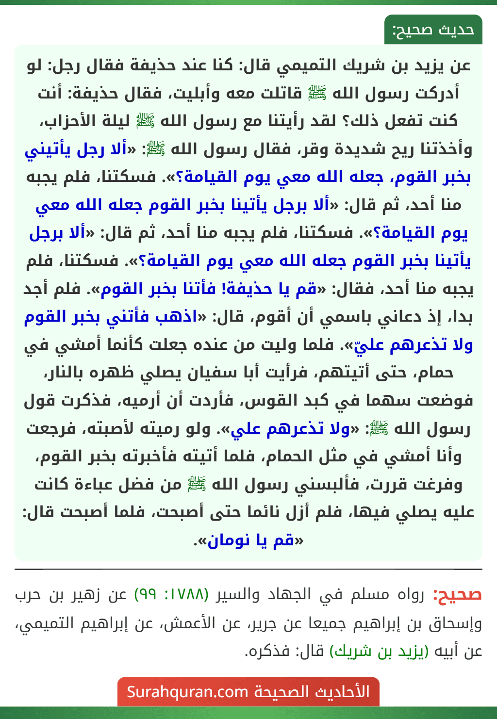 عن يزيد بن شريك التميمي قال: كنا عند حذيفة فقال رجل: لو أدركت رسول الله ﷺ قاتلت معه وأبليت، فقال حذيفة: أنت كنت تفعل ذلك؟ لقد رأيتنا مع رسول الله ﷺ ليلة الأحزاب، وأخذتنا ريح شديدة وقر، فقال رسول الله ﷺ: «ألا رجل يأتيني بخبر القوم، جعله الله معي يوم القيامة؟». فسكتنا، فلم يجبه منا أحد، ثم قال: «ألا برجل يأتينا بخبر القوم جعله الله معي يوم القيامة؟». فسكتنا، فلم يجبه منا أحد، ثم قال: «ألا برجل يأتينا بخبر القوم جعله الله معي يوم القيامة؟». فسكتنا، فلم يجبه منا أحد، فقال: «قم يا حذيفة! فأتنا بخبر القوم». فلم أجد بدا، إذ دعاني باسمي أن أقوم، قال: «اذهب فأتني بخبر القوم ولا تذعرهم عليّ». فلما وليت من عنده جعلت كأنما أمشي في حمام، حتى أتيتهم، فرأيت أبا سفيان يصلي ظهره بالنار، فوضعت سهما في كبد القوس، فأردت أن أرميه، فذكرت قول رسول الله ﷺ: «ولا تذعرهم علي». ولو رميته لأصبته، فرجعت وأنا أمشي في مثل الحمام، فلما أتيته فأخبرته بخبر القوم، وفرغت قررت، فألبسني رسول الله ﷺ من فضل عباءة كانت عليه يصلي فيها، فلم أزل نائما حتى أصبحت، فلما أصبحت قال: «قم يا نومان».