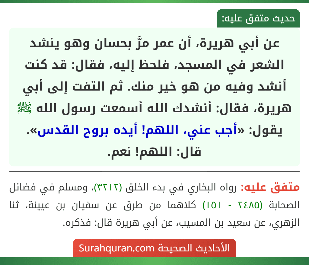 عن أبي هريرة، أن عمر مرَّ بحسان وهو ينشد الشعر في المسجد، فلحظ إليه، فقال: قد كنت أنشد وفيه من هو خير منك. ثم التفت إلى أبي هريرة، فقال: أنشدك الله أسمعت رسول الله ﷺ يقول: «أجب عني، اللهم! أيده بروح القدس». قال: اللهم! نعم.