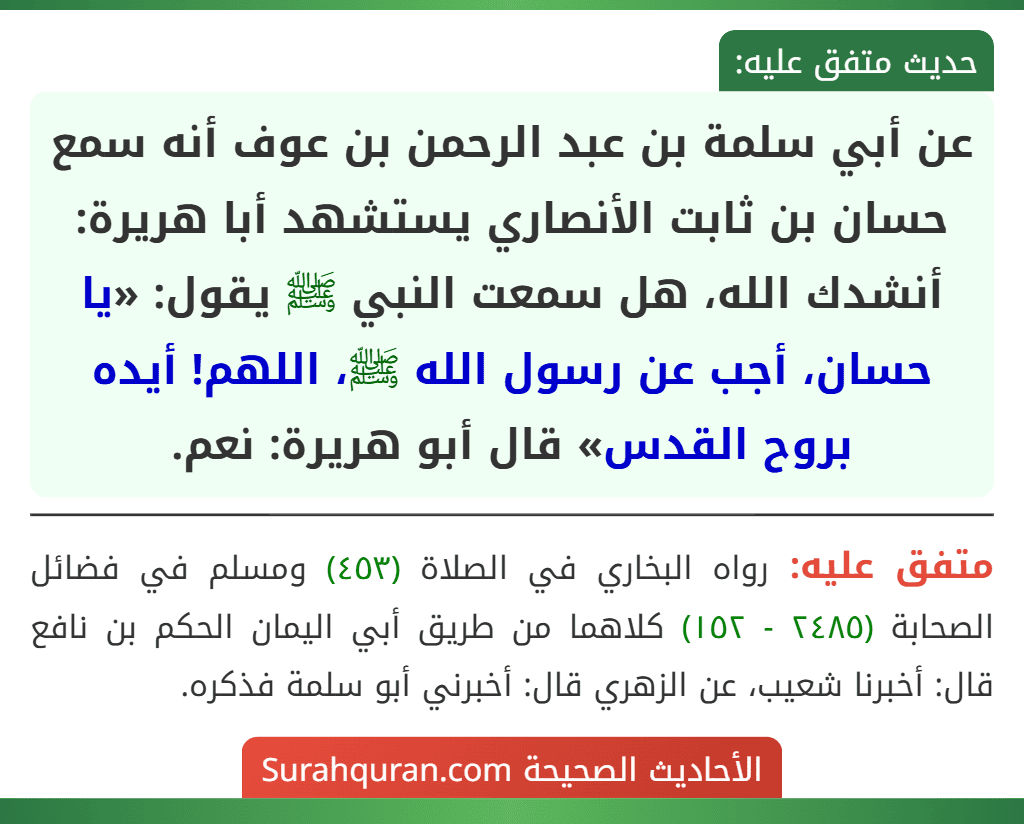 عن أبي سلمة بن عبد الرحمن بن عوف أنه سمع حسان بن ثابت الأنصاري يستشهد أبا هريرة: أنشدك الله، هل سمعت النبي ﷺ يقول: «يا حسان، أجب عن رسول الله ﷺ، اللهم! أيده بروح القدس» قال أبو هريرة: نعم. عن أبي سلمة بن عبد الرحمن بن عوف أنه سمع حسان بن ثابت الأنصاري يستشهد أبا هريرة: أنشدك الله، هل سمعت النبي ﷺ يقول: «يا حسان، أجب عن رسول الله ﷺ، اللهم! أيده بروح القدس» قال أبو هريرة: نعم.