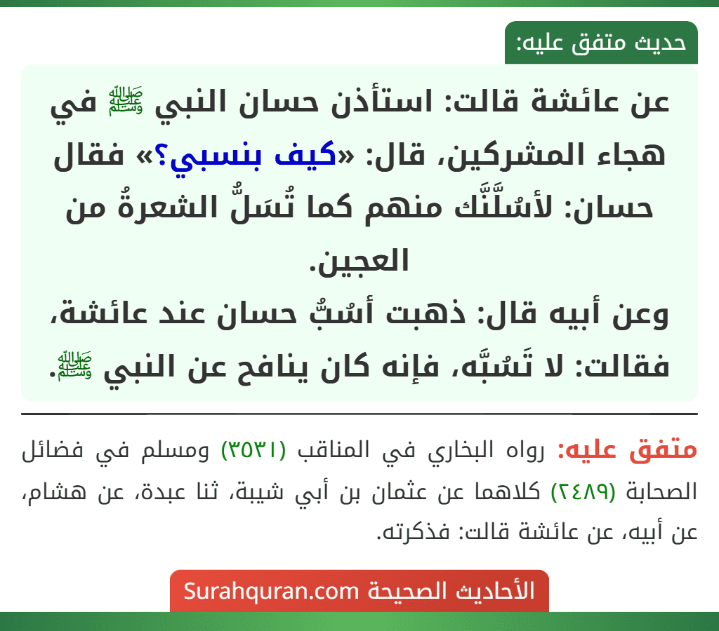 عن عائشة قالت: استأذن حسان النبي ﷺ في هجاء المشركين، قال: «كيف بنسبي؟» فقال حسان: لأسُلَّنَّك منهم كما تُسَلُّ الشعرةُ من العجين.
وعن أبيه قال: ذهبت أسُبُّ حسان عند عائشة، فقالت: لا تَسُبَّه، فإنه كان ينافح عن النبي ﷺ. عن عائشة قالت: استأذن حسان النبي ﷺ في هجاء المشركين، قال: «كيف بنسبي؟» فقال حسان: لأسُلَّنَّك منهم كما تُسَلُّ الشعرةُ من العجين.
وعن أبيه قال: ذهبت أسُبُّ حسان عند عائشة، فقالت: لا تَسُبَّه، فإنه كان ينافح عن النبي ﷺ.
