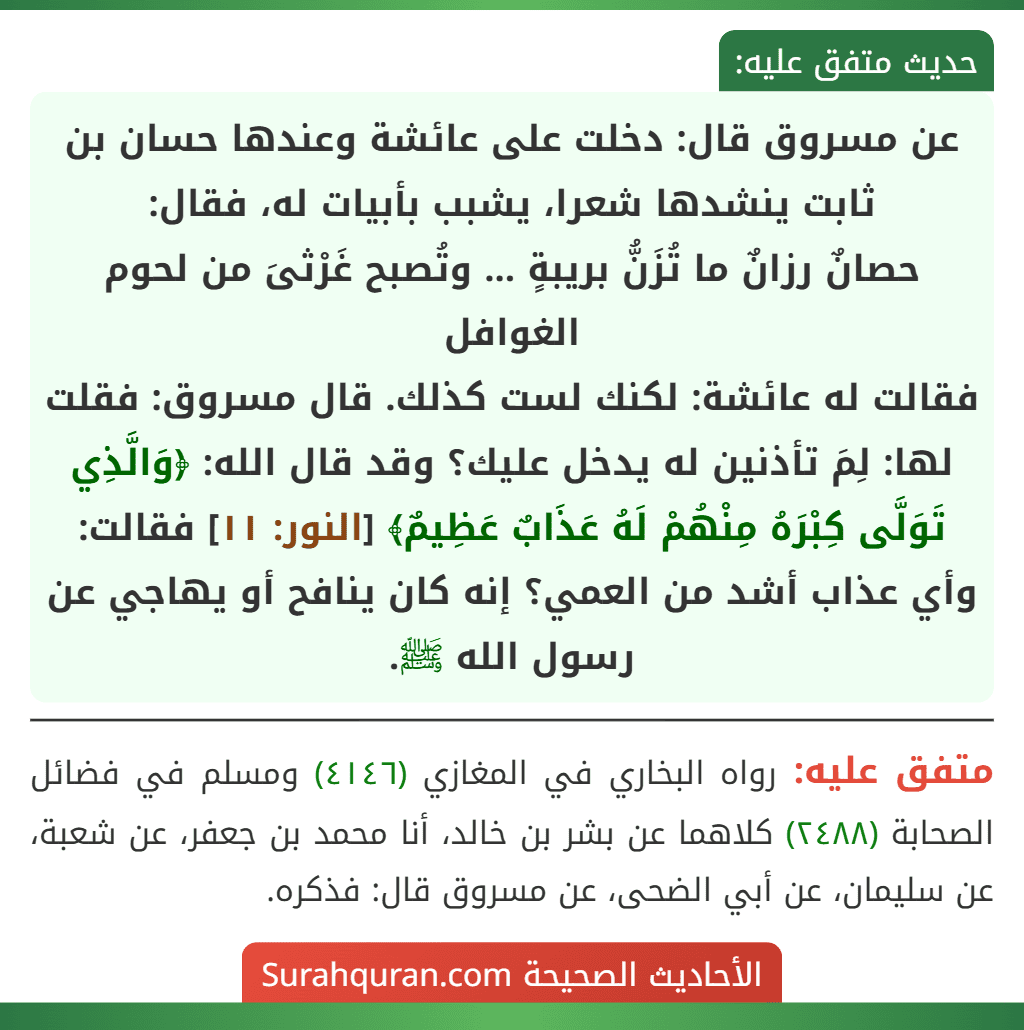 عن مسروق قال: دخلت على عائشة وعندها حسان بن ثابت ينشدها شعرا، يشبب بأبيات له، فقال:
حصانٌ رزانٌ ما تُزَنُّ بريبةٍ ... وتُصبح غَرْثىَ من لحوم الغوافل
فقالت له عائشة: لكنك لست كذلك. قال مسروق: فقلت لها: لِمَ تأذنين له يدخل عليك؟ وقد قال الله: ﴿وَالَّذِي تَوَلَّى كِبْرَهُ مِنْهُمْ لَهُ عَذَابٌ عَظِيمٌ﴾ [النور: ١١] فقالت: وأي عذاب أشد من العمي؟ إنه كان ينافح أو يهاجي عن رسول الله ﷺ.
