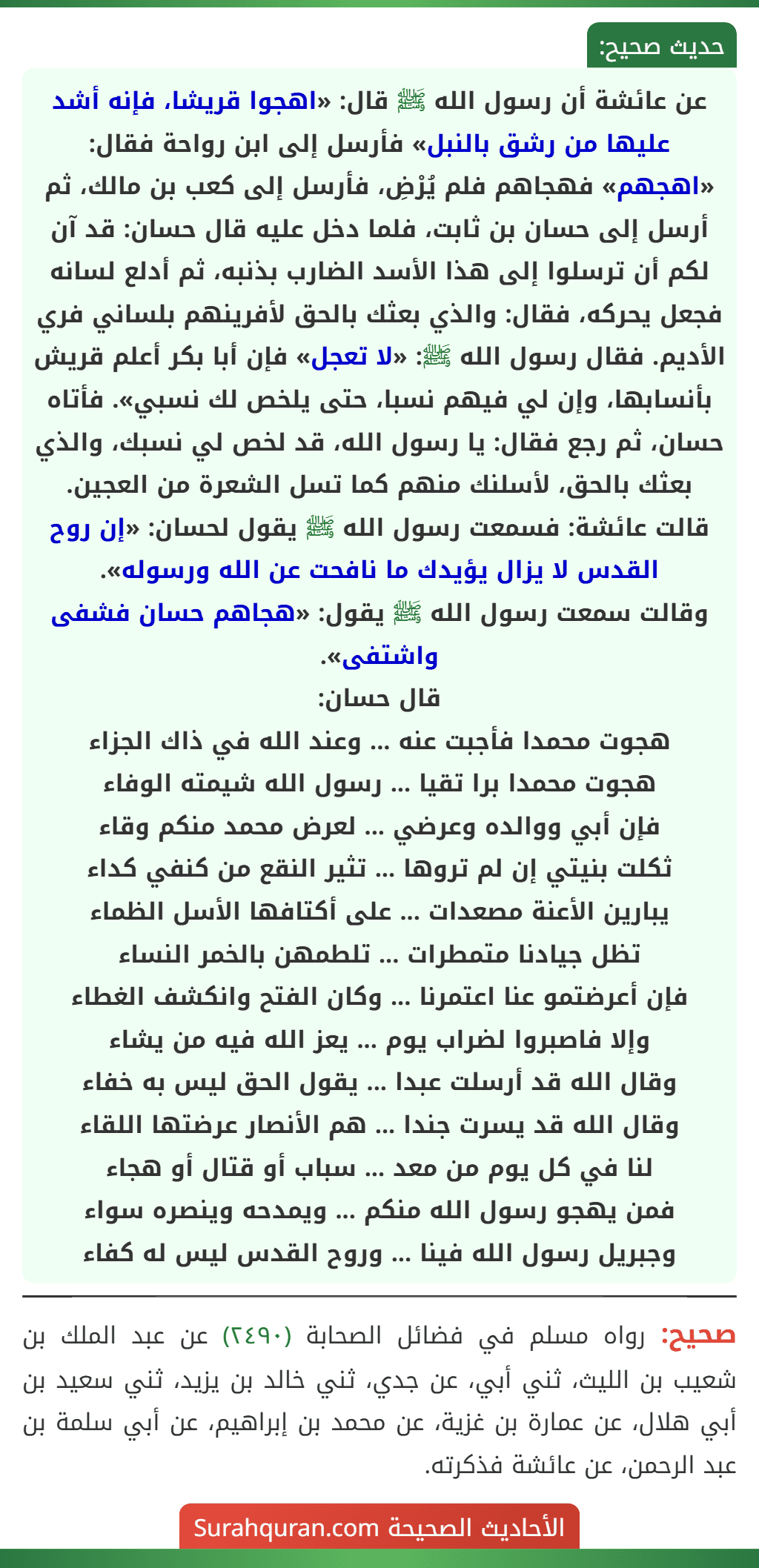 عن عائشة أن رسول الله ﷺ قال: «اهجوا قريشا، فإنه أشد عليها من رشق بالنبل» فأرسل إلى ابن رواحة فقال: «اهجهم» فهجاهم فلم يُرْضِ، فأرسل إلى كعب بن مالك، ثم أرسل إلى حسان بن ثابت، فلما دخل عليه قال حسان: قد آن لكم أن ترسلوا إلى هذا الأسد الضارب بذنبه، ثم أدلع لسانه فجعل يحركه، فقال: والذي بعثك بالحق لأفرينهم بلساني فري الأديم. فقال رسول الله ﷺ: «لا تعجل» فإن أبا بكر أعلم قريش بأنسابها، وإن لي فيهم نسبا، حتى يلخص لك نسبي». فأتاه حسان، ثم رجع فقال: يا رسول الله، قد لخص لي نسبك، والذي بعثك بالحق، لأسلنك منهم كما تسل الشعرة من العجين.
قالت عائشة: فسمعت رسول الله ﷺ يقول لحسان: «إن روح القدس لا يزال يؤيدك ما نافحت عن الله ورسوله».
وقالت سمعت رسول الله ﷺ يقول: «هجاهم حسان فشفى واشتفى».
قال حسان:
هجوت محمدا فأجبت عنه ... وعند الله في ذاك الجزاء
هجوت محمدا برا تقيا ... رسول الله شيمته الوفاء
فإن أبي ووالده وعرضي ... لعرض محمد منكم وقاء
ثكلت بنيتي إن لم تروها ... تثير النقع من كنفي كداء
يبارين الأعنة مصعدات ... على أكتافها الأسل الظماء
تظل جيادنا متمطرات ... تلطمهن بالخمر النساء
فإن أعرضتمو عنا اعتمرنا ... وكان الفتح وانكشف الغطاء
وإلا فاصبروا لضراب يوم ... يعز الله فيه من يشاء
وقال الله قد أرسلت عبدا ... يقول الحق ليس به خفاء
وقال الله قد يسرت جندا ... هم الأنصار عرضتها اللقاء
لنا في كل يوم من معد ... سباب أو قتال أو هجاء
فمن يهجو رسول الله منكم ... ويمدحه وينصره سواء
وجبريل رسول الله فينا ... وروح القدس ليس له كفاء