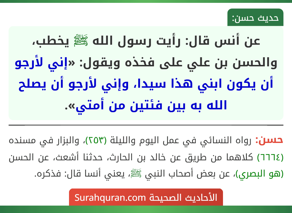 عن أنس قال: رأيت رسول الله ﷺ يخطب، والحسن بن علي على فخذه ويقول: «إني لأرجو أن يكون ابني هذا سيدا، وإني لأرجو أن يصلح الله به بين فئتين من أمتي».