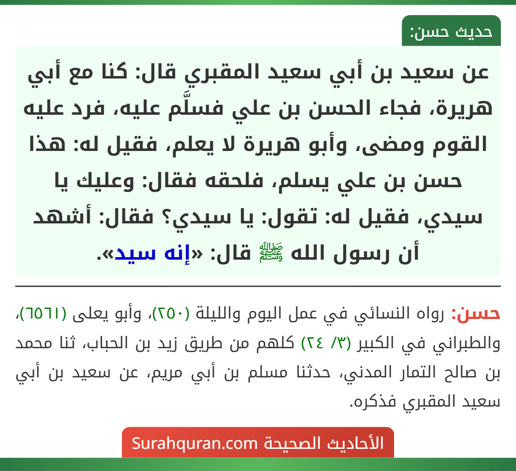 عن سعيد بن أبي سعيد المقبري قال: كنا مع أبي هريرة، فجاء الحسن بن علي فسلَّم عليه، فرد عليه القوم ومضى، وأبو هريرة لا يعلم، فقيل له: هذا حسن بن علي يسلم، فلحقه فقال: وعليك يا سيدي، فقيل له: تقول: يا سيدي؟ فقال: أشهد أن رسول الله ﷺ قال: «إنه سيد».
