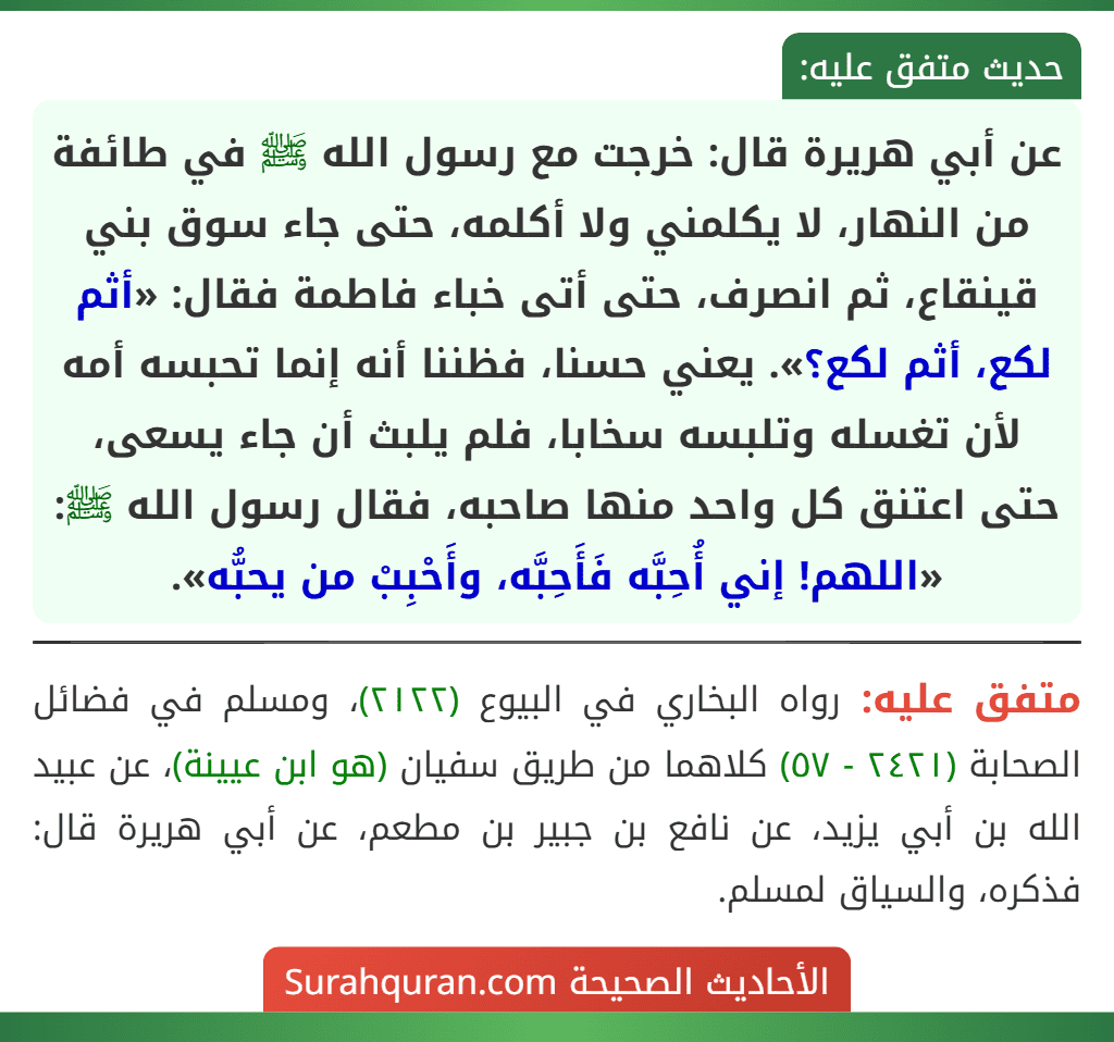 عن أبي هريرة قال: خرجت مع رسول الله ﷺ في طائفة من النهار، لا يكلمني ولا أكلمه، حتى جاء سوق بني قينقاع، ثم انصرف، حتى أتى خباء فاطمة فقال: «أثم لكع، أثم لكع؟». يعني حسنا، فظننا أنه إنما تحبسه أمه لأن تغسله وتلبسه سخابا، فلم يلبث أن جاء يسعى، حتى اعتنق كل واحد منها صاحبه، فقال رسول الله ﷺ: «اللهم! إني أُحِبَّه فَأَحِبَّه، وأَحْبِبْ من يحبُّه».
