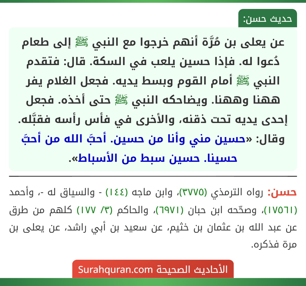 عن يعلى بن مُرَّة أنهم خرجوا مع النبي ﷺ إلى طعام دُعوا له. فإذا حسين يلعب في السكة. قال: فتقدم النبي ﷺ أمام القوم وبسط يديه. فجعل الغلام يفر ههنا وههنا. ويضاحكه النبي ﷺ حتى أخذه. فجعل إحدى يديه تحت ذقنه، والأخرى في فأس رأسه فقبَّله. وقال: «حسين مني وأنا من حسين. أحبَّ الله من أحبَّ حسينا. حسين سبط من الأسباط».