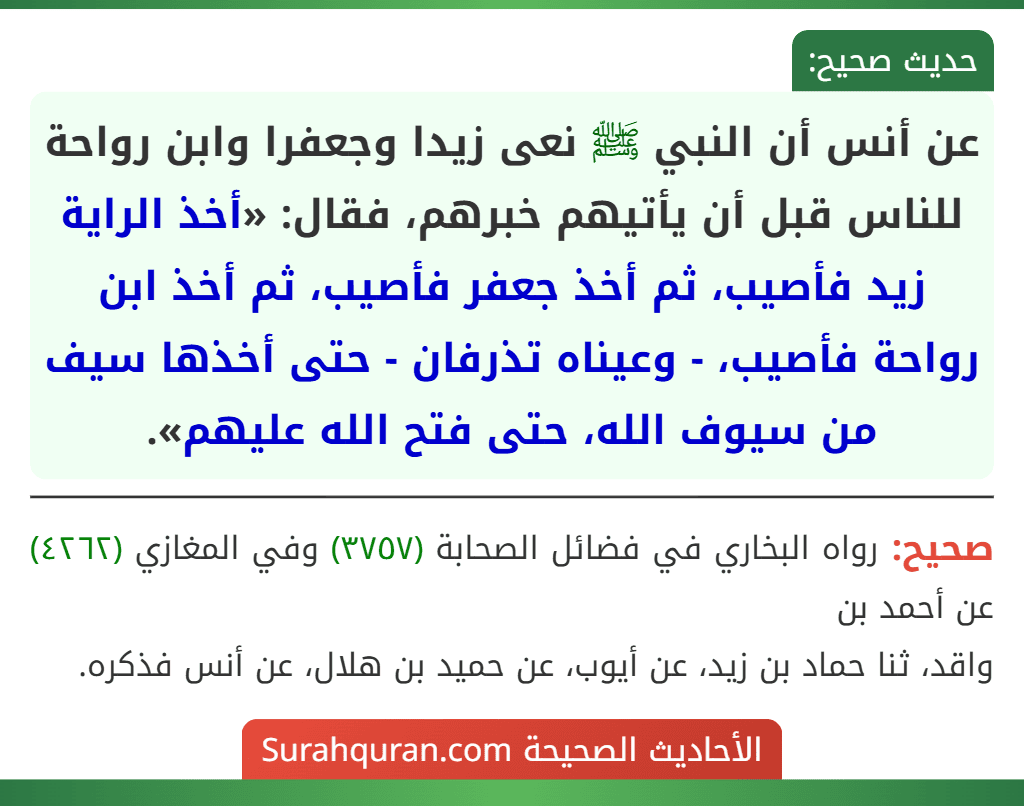 عن أنس أن النبي ﷺ نعى زيدا وجعفرا وابن رواحة للناس قبل أن يأتيهم خبرهم، فقال: «أخذ الراية زيد فأصيب، ثم أخذ جعفر فأصيب، ثم أخذ ابن رواحة فأصيب، - وعيناه تذرفان - حتى أخذها سيف من سيوف الله، حتى فتح الله عليهم».