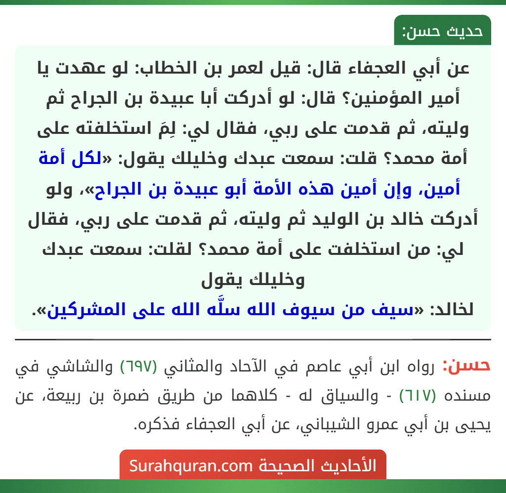 عن أبي العجفاء قال: قيل لعمر بن الخطاب: لو عهدت يا أمير المؤمنين؟ قال: لو أدركت أبا عبيدة بن الجراح ثم وليته، ثم قدمت على ربي، فقال لي: لِمَ استخلفته على أمة محمد؟ قلت: سمعت عبدك وخليلك يقول: «لكل أمة أمين، وإن أمين هذه الأمة أبو عبيدة بن الجراح»، ولو أدركت خالد بن الوليد ثم وليته، ثم قدمت على ربي، فقال لي: من استخلفت على أمة محمد؟ لقلت: سمعت عبدك وخليلك يقول
لخالد: «سيف من سيوف الله سلَّه الله على المشركين».