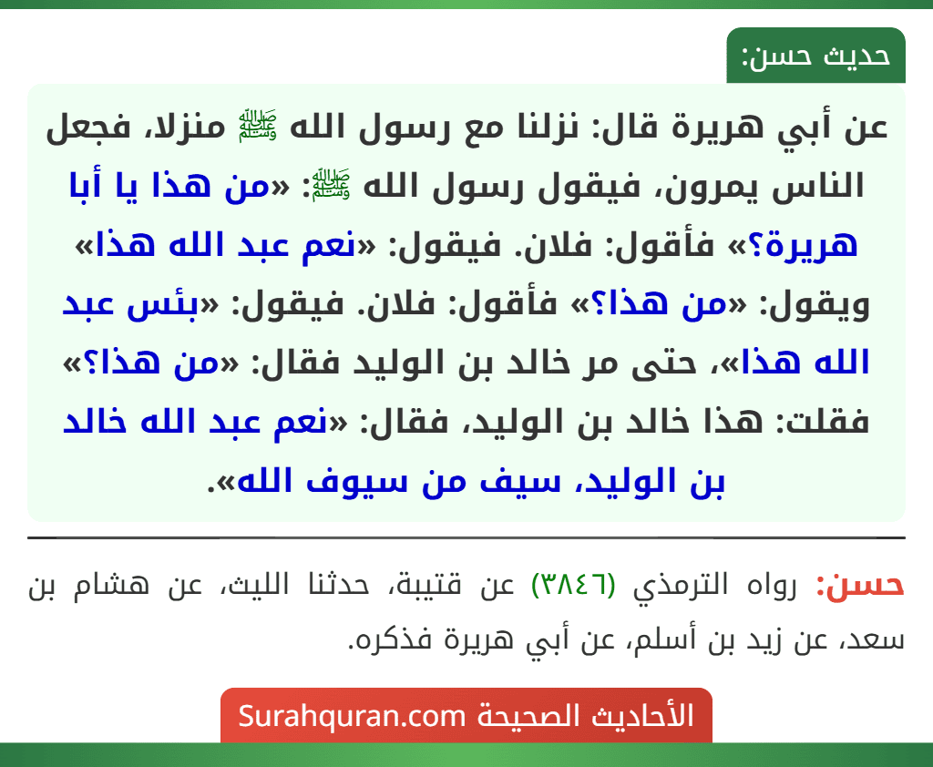 عن أبي هريرة قال: نزلنا مع رسول الله ﷺ منزلا، فجعل الناس يمرون، فيقول رسول الله ﷺ: «من هذا يا أبا هريرة؟» فأقول: فلان. فيقول: «نعم عبد الله هذا» ويقول: «من هذا؟» فأقول: فلان. فيقول: «بئس عبد الله هذا»، حتى مر خالد بن الوليد فقال: «من هذا؟» فقلت: هذا خالد بن الوليد، فقال: «نعم عبد الله خالد بن الوليد، سيف من سيوف الله».