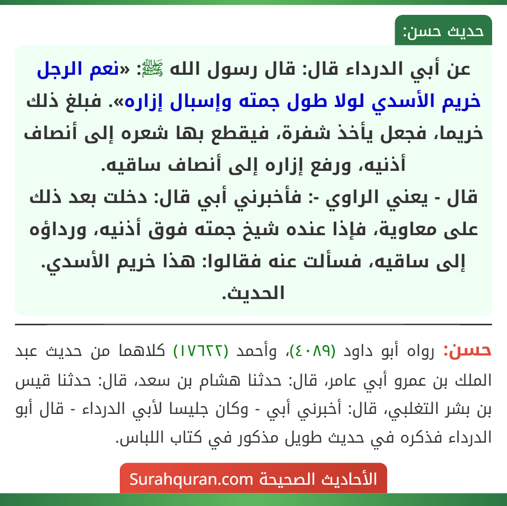 عن أبي الدرداء قال: قال رسول الله ﷺ: «نعم الرجل خريم الأسدي لولا طول جمته وإسبال إزاره». فبلغ ذلك خريما، فجعل يأخذ شفرة، فيقطع بها شعره إلى أنصاف أذنيه، ورفع إزاره إلى أنصاف ساقيه.
قال - يعني الراوي -: فأخبرني أبي قال: دخلت بعد ذلك على معاوية، فإذا عنده شيخ جمته فوق أذنيه، ورداؤه إلى ساقيه، فسألت عنه فقالوا: هذا خريم الأسدي. الحديث.