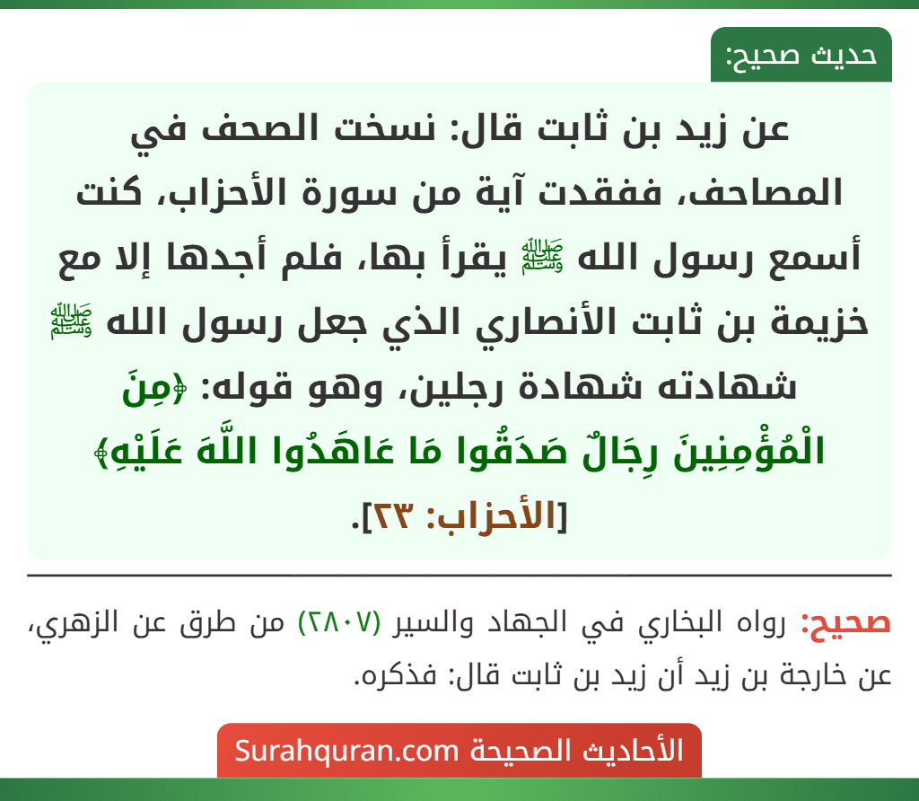عن زيد بن ثابت قال: نسخت الصحف في المصاحف، ففقدت آية من سورة الأحزاب، كنت أسمع رسول الله ﷺ يقرأ بها، فلم أجدها إلا مع خزيمة بن ثابت الأنصاري الذي جعل رسول الله ﷺ شهادته شهادة رجلين، وهو قوله: ﴿مِنَ الْمُؤْمِنِينَ رِجَالٌ صَدَقُوا مَا عَاهَدُوا اللَّهَ عَلَيْهِ﴾ [الأحزاب: ٢٣].