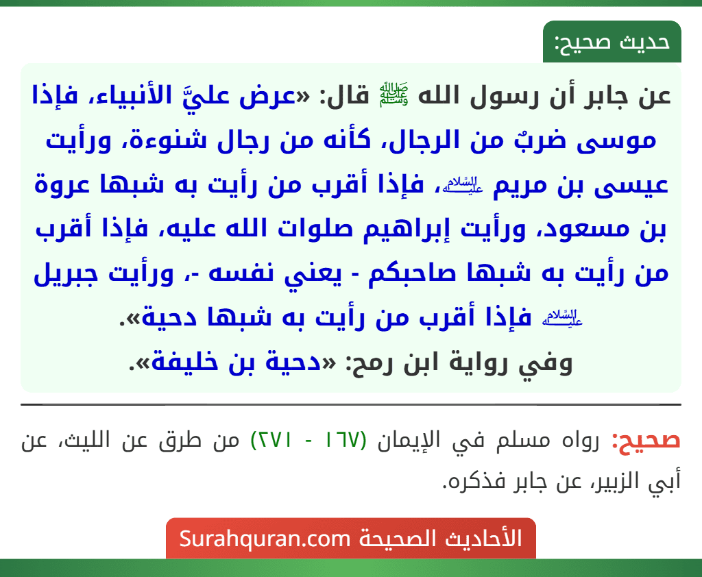 عن جابر أن رسول الله ﷺ قال: «عرض عليَّ الأنبياء، فإذا موسى ضربٌ من الرجال، كأنه من رجال شنوءة، ورأيت عيسى بن مريم ﵇، فإذا أقرب من رأيت به شبها عروة بن مسعود، ورأيت إبراهيم صلوات الله عليه، فإذا أقرب من رأيت به شبها صاحبكم - يعني نفسه -، ورأيت جبريل ﵇ فإذا أقرب من رأيت به شبها دحية».
وفي رواية ابن رمح: «دحية بن خليفة».