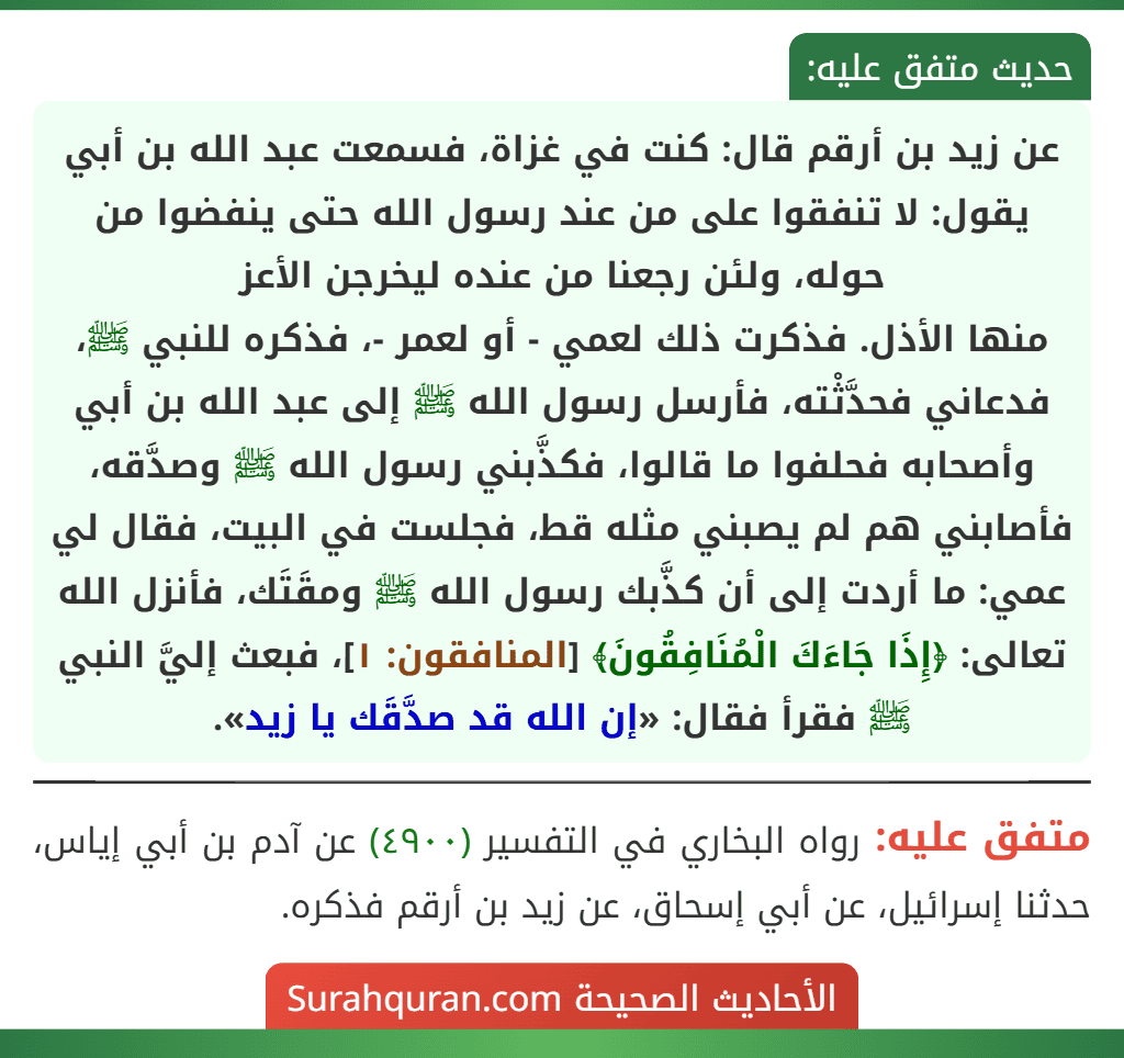 عن زيد بن أرقم قال: كنت في غزاة، فسمعت عبد الله بن أبي يقول: لا تنفقوا على من عند رسول الله حتى ينفضوا من حوله، ولئن رجعنا من عنده ليخرجن الأعز
منها الأذل. فذكرت ذلك لعمي - أو لعمر -، فذكره للنبي ﷺ، فدعاني فحدَّثْته، فأرسل رسول الله ﷺ إلى عبد الله بن أبي وأصحابه فحلفوا ما قالوا، فكذَّبني رسول الله ﷺ وصدَّقه، فأصابني هم لم يصبني مثله قط، فجلست في البيت، فقال لي عمي: ما أردت إلى أن كذَّبك رسول الله ﷺ ومقَتَك، فأنزل الله تعالى: ﴿إِذَا جَاءَكَ الْمُنَافِقُونَ﴾ [المنافقون: ١]، فبعث إليَّ النبي ﷺ فقرأ فقال: «إن الله قد صدَّقَك يا زيد».