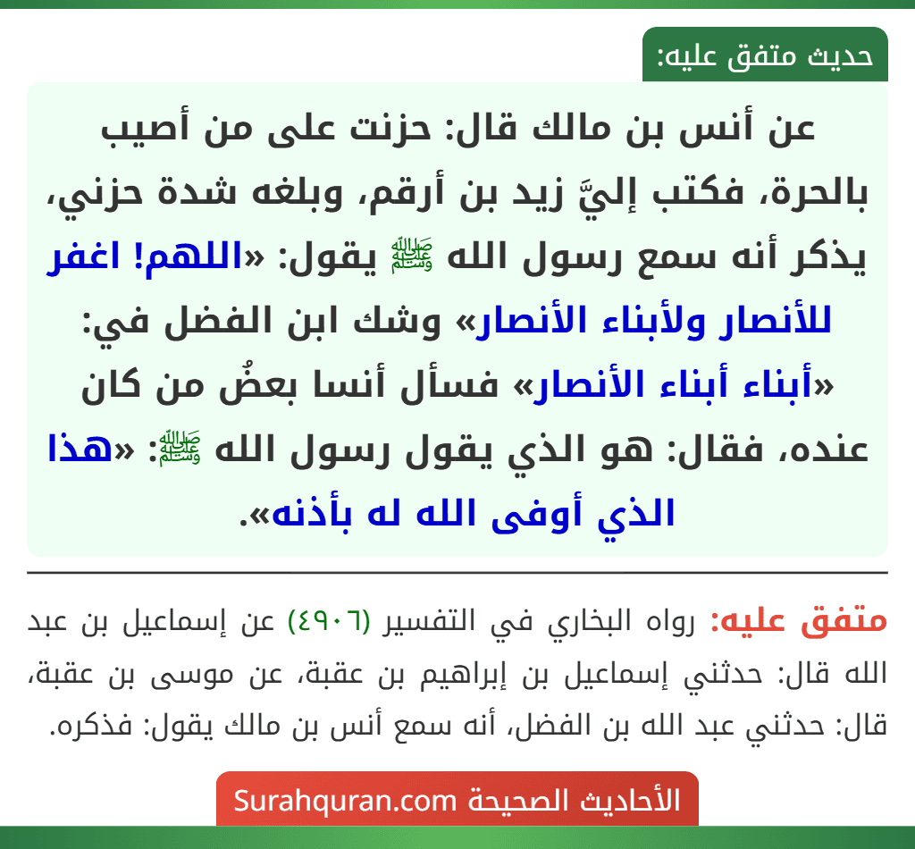 عن أنس بن مالك قال: حزنت على من أصيب بالحرة، فكتب إليَّ زيد بن أرقم، وبلغه شدة حزني، يذكر أنه سمع رسول الله ﷺ يقول: «اللهم! اغفر للأنصار ولأبناء الأنصار» وشك ابن الفضل في: «أبناء أبناء الأنصار» فسأل أنسا بعضُ من كان عنده، فقال: هو الذي يقول رسول الله ﷺ: «هذا الذي أوفى الله له بأذنه».
