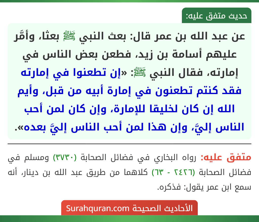 عن عبد الله بن عمر قال: بعث النبي ﷺ بعثا، وأمَّر عليهم أسامة بن زيد، فطعن بعض الناس في إمارته، فقال النبي ﷺ: «إن تطعنوا في إمارته فقد كنتم تطعنون في إمارة أبيه من قبل، وأيم الله إن كان لخليقا للإمارة، وإن كان لمن أحب الناس إليَّ، وإن هذا لمن أحب الناس إليَّ بعده».