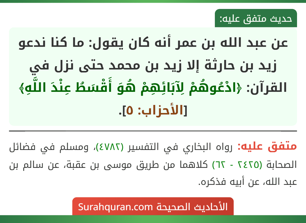 عن عبد الله بن عمر أنه كان يقول: ما كنا ندعو زيد بن حارثة إلا زيد بن محمد حتى نزل في القرآن: ﴿ادْعُوهُمْ لِآبَائِهِمْ هُوَ أَقْسَطُ عِنْدَ اللَّهِ﴾ [الأحزاب: ٥].