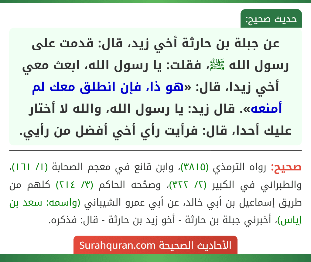 عن جبلة بن حارثة أخي زيد، قال: قدمت على رسول الله ﷺ، فقلت: يا رسول الله، ابعث معي أخي زيدا، قال: «هو ذا، فإن انطلق معك لم أمنعه». قال زيد: يا رسول الله، والله لا أختار عليك أحدا، قال: فرأيت رأي أخي أفضل من رأيي.