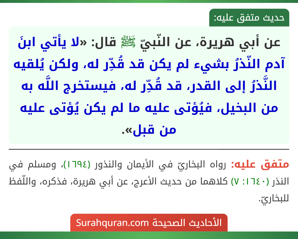 عن أبي هريرة، عن النّبيّ ﷺ قال: «لا يأتي ابنَ آدم النّذرُ بشيء لم يكن قد قُدِّر له، ولكن يُلقيه النَّذرُ إلى القدر، قد قُدِّر له، فيستخرج اللَّه به من البخيل، فيُؤتى عليه ما لم يكن يُؤتى عليه من قبل».
