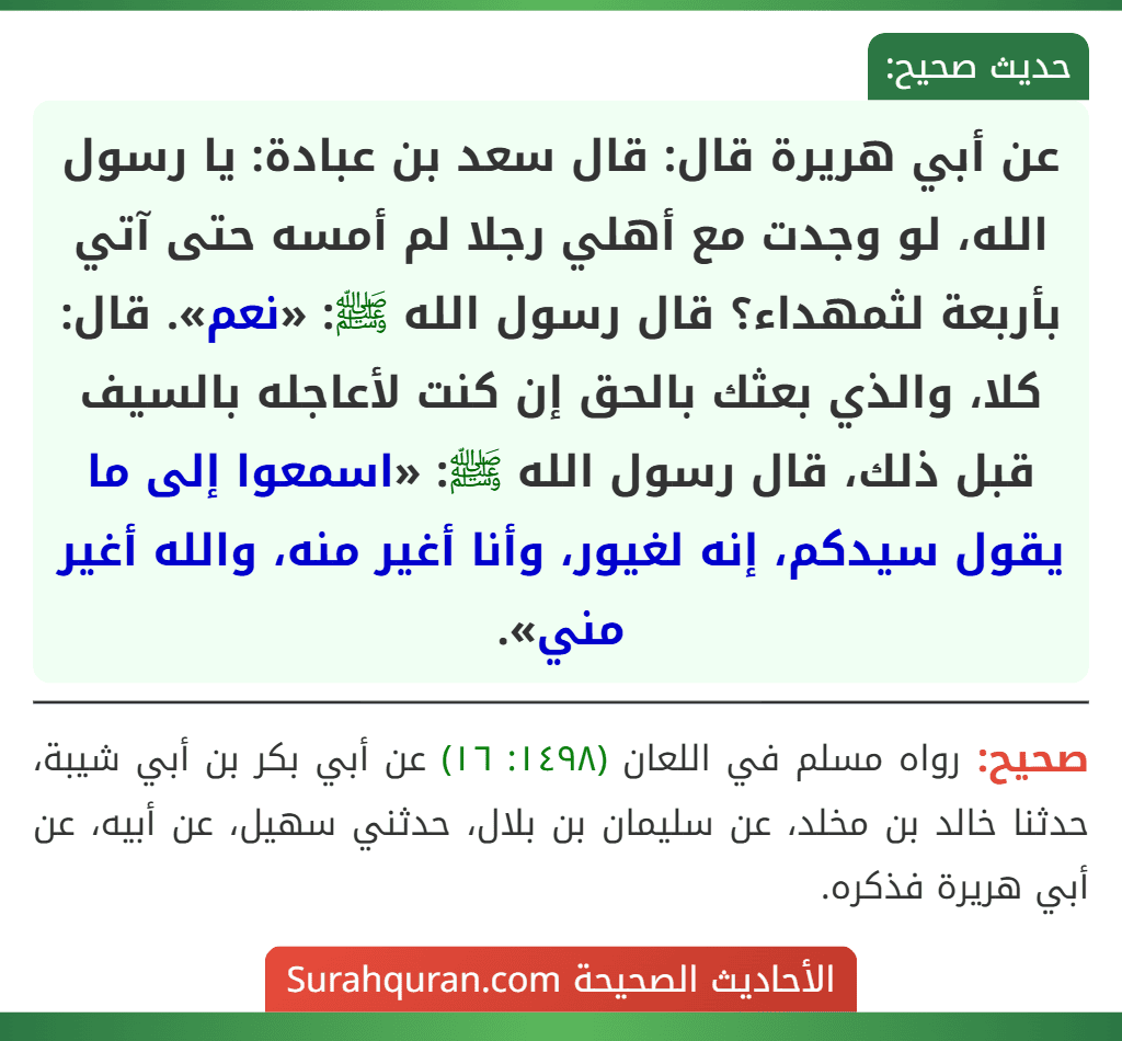 عن أبي هريرة قال: قال سعد بن عبادة: يا رسول الله، لو وجدت مع أهلي رجلا لم أمسه حتى آتي بأربعة لثمهداء؟ قال رسول الله ﷺ: «نعم». قال: كلا، والذي بعثك بالحق إن كنت لأعاجله بالسيف قبل ذلك، قال رسول الله ﷺ: «اسمعوا إلى ما يقول سيدكم، إنه لغيور، وأنا أغير منه، والله أغير مني».