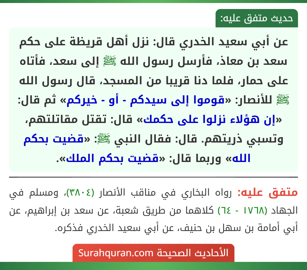 عن أبي سعيد الخدري قال: نزل أهل قريظة على حكم سعد بن معاذ، فأرسل رسول الله ﷺ إلى سعد، فأتاه على حمار، فلما دنا قريبا من المسجد، قال رسول الله ﷺ للأنصار: «قوموا إلى سيدكم - أو - خيركم» ثم قال: «إن هؤلاء نزلوا على حكمك» قال: تقتل مقاتلتهم، وتسبي ذريتهم. قال: فقال النبي ﷺ: «قضيت بحكم الله» وربما قال: «قضيت بحكم الملك».
