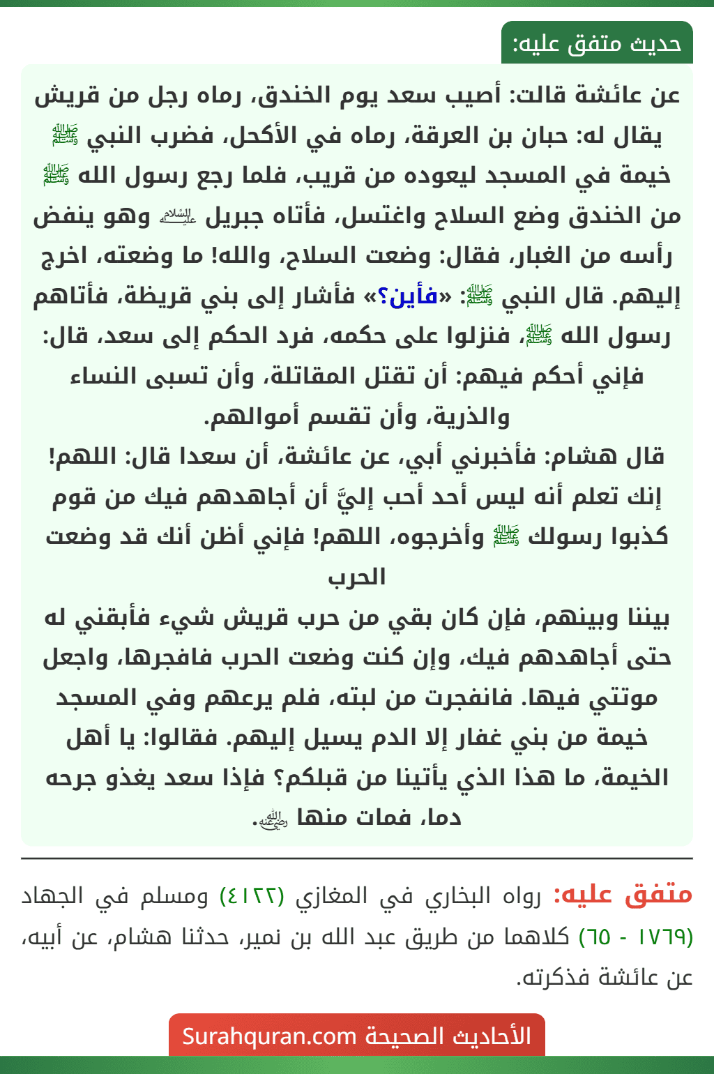عن عائشة قالت: أصيب سعد يوم الخندق، رماه رجل من قريش يقال له: حبان بن العرقة، رماه في الأكحل، فضرب النبي ﷺ خيمة في المسجد ليعوده من قريب، فلما رجع رسول الله ﷺ من الخندق وضع السلاح واغتسل، فأتاه جبريل ﵇ وهو ينفض رأسه من الغبار، فقال: وضعت السلاح، والله! ما وضعته، اخرج إليهم. قال النبي ﷺ: «فأين؟» فأشار إلى بني قريظة، فأتاهم رسول الله ﷺ، فنزلوا على حكمه، فرد الحكم إلى سعد، قال: فإني أحكم فيهم: أن تقتل المقاتلة، وأن تسبى النساء والذرية، وأن تقسم أموالهم.
قال هشام: فأخبرني أبي، عن عائشة، أن سعدا قال: اللهم! إنك تعلم أنه ليس أحد أحب إليَّ أن أجاهدهم فيك من قوم كذبوا رسولك ﷺ وأخرجوه، اللهم! فإني أظن أنك قد وضعت الحرب
بيننا وبينهم، فإن كان بقي من حرب قريش شيء فأبقني له حتى أجاهدهم فيك، وإن كنت وضعت الحرب فافجرها، واجعل موتتي فيها. فانفجرت من لبته، فلم يرعهم وفي المسجد خيمة من بني غفار إلا الدم يسيل إليهم. فقالوا: يا أهل الخيمة، ما هذا الذي يأتينا من قبلكم؟ فإذا سعد يغذو جرحه دما، فمات منها ﵁.
