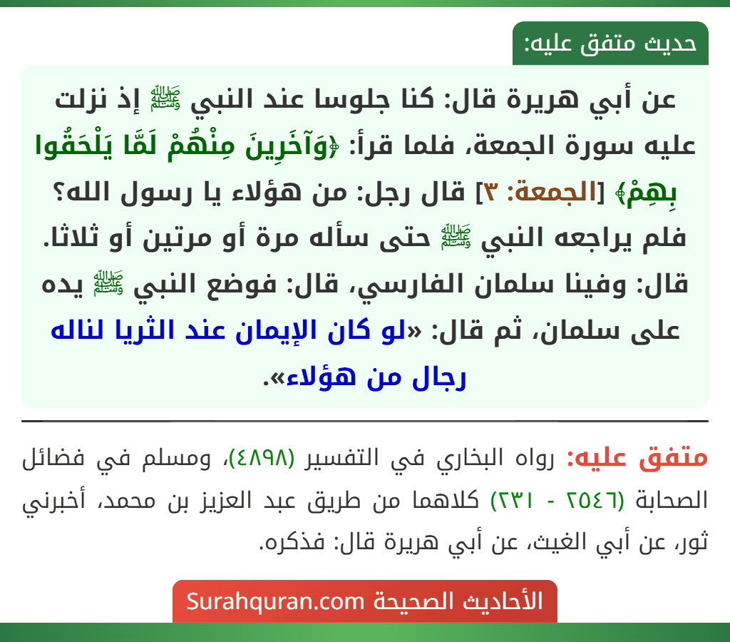 عن أبي هريرة قال: كنا جلوسا عند النبي ﷺ إذ نزلت عليه سورة الجمعة، فلما قرأ: ﴿وَآخَرِينَ مِنْهُمْ لَمَّا يَلْحَقُوا بِهِمْ﴾ [الجمعة: ٣] قال رجل: من هؤلاء يا رسول الله؟ فلم يراجعه النبي ﷺ حتى سأله مرة أو مرتين أو ثلاثا. قال: وفينا سلمان الفارسي، قال: فوضع النبي ﷺ يده على سلمان، ثم قال: «لو كان الإيمان عند الثريا لناله رجال من هؤلاء».