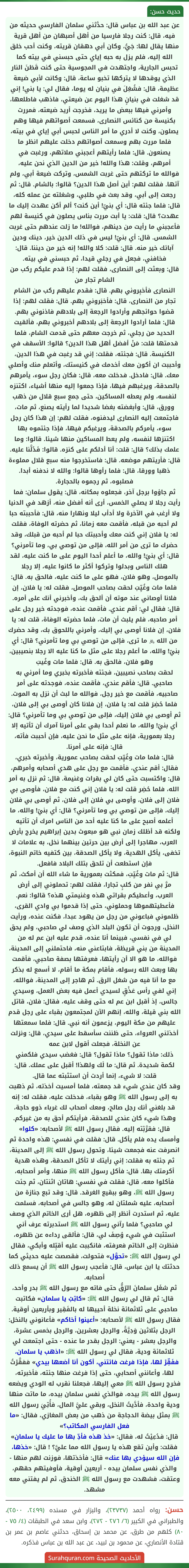 عن عبد الله بن عباس قال: حدَّثني سلمان الفارسي حديثه من فيه، قال: كنت رجلا فارسيا من أهل أصبهان من أهل قرية منها يقال لها: جَيُّ، وكان أبي دهقان قريته، وكنت أحب خلق الله إليه، فلم يزل به حبه إياي حتى حبسني في بيته كما تحبس الجارية، واجتهدت في المجوسية حتى كنت قَطَنَ النار الذي يوقدها لا يتركها تخبو ساعة، قال: وكانت لأبي ضيعة عظيمة، قال: فشُغِلَ في بنيان له يوما، فقال لي: يا بني! إني قد شغلت في بنيانٍ هذا اليوم عن ضيعتي، فاذهب فاطلعها، وأمرني فيها ببعض ما يريد، فخرجت أريد ضيعته، فمررت بكنيسة من كنائس النصارى، فسمعت أصواتهم فيها وهم يصلون، وكنت لا أدري ما أمر الناس لحبس أبي إياي في بيته، فلما مررت بهم وسمعت أصواتهم دخلت عليهم انظر ما يصنعون. قال: فلما رأيتهم أعجبني صلاتهم، ورغبت في أمرهم، وقلت: هذا والله! خير من الدين الذي نحن عليه، فوالله ما تركتهم حتى غربت الشمس، وتركت ضيعة أبي، ولم آتها. فقلت لهم: أين أصل هذا الدين؟ قالوا: بالشام. قال: ثم رجعت إلى أبي، وقد بعث في طلبي، وشغلته عن عمله كله، قال: فلما جئته قال: أي بنيّ! أين كنت؟ ألم أكن عهدت إليك ما عهدت؟ قال: قلت: يا أبت مررت بناس يصلون في كنيسة لهم فأعجبني ما رأيت من دينهم، فوالله! ما زلت عندهم حتى غربت الشمس. قال: أي بنيّ! ليس في ذلك الدين خير، دينك ودين آبائك خير منه. قال: قلت: كلا والله! إنه خير من ديننا. قال: فخافني، فجعل في رجلي قيدا، ثم حبسني في بيته.
قال: وبعثت إلى النصارى، فقلت لهم: إذا قدم عليكم ركب من الشام تجار من
النصارى فأخبِروني بهم. قال: فقدم عليهم ركب من الشام تجار من النصارى، قال: فأخبَروني بهم. قال: فقلت لهم: إذا قضوا حوائجهم وأرادوا الرجعة إلى بلادهم فاذنوني بهم. قال: فلما أرادوا الرجعة إلى بلادهم أخبروني بهم، فألقيت الحديد من رجلي، ثم خرجت معهم حتى قدمت الشام، فلما قدمتها قلت: مَنْ أفضل أهل هذا الدين؟ قالوا: الأسقف في الكنيسة. قال: فجئته، فقلت: إني قد رغبت في هذا الدين، وأحببت ان أكون معك أخدمك في كنيستك، وأتعلم منك وأصلي معك. قال: فادخل. فدخلت معه، قال: فكان رجل سوء، يأمرهم بالصدقة، ويرغبهم فيها، فإذا جمعوا إليه منها أشياء، اكتنزه لنفسه، ولم يعطه المساكين، حتى جمع سبع قلال من ذهب وورق، قال: وأبغضته بغضا شديدا لما رأيته يصنع، ثم مات، فاجتمعت إليه النصارى ليدفنوه، فقلت لهم: إن هذا كان رجل سوء، يأمركم بالصدقة، ويرغبكم فيها، فإذا جئتموه بها اكتنزها لنفسه، ولم يعط المساكين منها شيئا. قالوا: وما علمك بذلك؟ قال: قلت: أنا أدلكم على كنزه. قالوا: فَدُلَّنا عليه. قال: فأريتهم موضعه. قال: فاستخرجوا منه سبع قلال مملوءة ذهبا وورقا، قال: فلما رأوها قالوا: والله لا ندفنه أبدا. فصلبوه، ثم رجموه بالحجارة.
ثم جاؤوا برجل آخر، فجعلوه بمكانه، قال: يقول سلمان: فما رأيت رجلا لا يصلي الخمس، أرى أنه أفضل منه، أزهد في الدنيا ولا أرغب في الآخرة ولا أدأب ليلا ونهارا منه، قال: فأحببته حبا لم أحبه من قبله، فأقمت معه زمانا، ثم حضرته الوفاة، فقلت له: يا فلان إني كنت معك وأحببتك حبا لم أحبه من قبلك، وقد حضرك ما ترى من أمر الله، فإلى من توصي بي، وما تأمرني؟ قال: أي بنيّ! والله، ما أعلم أحدا اليوم على ما كنت عليه، لقد هلك الناس وبدلوا وتركوا أكثر ما كانوا عليه، إلا رجلا بالموصل، وهو فلان، فهو على ما كنت عليه، فالحق به. قال: فلما مات وغُيِّبَ لحقت بصاحب الموصل، فقلت له: يا فلان، إن فلانا أوصاني عند موته أن ألحق بك، وأخبرني أنك على أمره. قال: فقال لي: أقم عندي. فأقمت عنده، فوجدته خير رجل على أمر صاحبه، فلم يلبث أن مات، فلما حضرته الوفاة، قلت له: يا فلان، إن فلانا أوصى بي إليك، وأمرني باللحوق بك، وقد حضرك من الله ﷿ ما ترى، فإلى من توصي بي وما تأمرني؟ قال: أي بنيّ! والله، ما أعلم رجلا على مثل ما كنا عليه الا رجلا بنصيبين، وهو فلان، فالحق به. قال: فلما مات وغُيبَ
لحقت بصاحب نصيبين، فجئته فأخبرته بخبري وما أمرني به صاحبي. قال: فأقم عندي، فأقمت عنده، فوجدته على أمر صاحبيه، فأقمت مع خير رجل، فوالله ما لبث أن نزل به الموت. فلما حُضِرَ قلت له: يا فلان، إن فلانا كان أوصى بي إلى فلان، ثم أوصى بي فلان إليك، فإلى من توصي بي وما تأمرني؟ قال: أي بنيّ! والله، ما نعلم أحدا بقي على أمرنا آمرك أن تأتيه إلا رجلا بعمورية، فإنه على مثل ما نحن عليه، فإن أحببت فأته، قال: فإنه على أمرنا.
قال: فلما مات وغُيِّبَ لحقت بصاحب عمورية، وأخبرته خبري، فقال: أقم عندي، فأقمت مع رجل على هدي أصحابه وأمرهم، قال: واكتسبت حتى كان لي بقرات وغنيمة. قال: ثم نزل به أمر الله، فلما حُضِر قلت له: يا فلان إني كنت مع فلان، فأوصى بي فلان إلى فلان، وأوصى بي فلان إلى فلان، ثم أوصى بي فلان إليك، فإلى من توصي بي وما تأمرني؟ قال: أي بنيّ! والله، ما أعلمه أصبح على ما كنا عليه أحد من الناس امرك أن تأتيه ولكنه قد أظلك زمان نبي هو مبعوث بدين إبراهيم يخرج بأرض العرب، مهاجرا إلى أرض بين حرتين بينهما نخل، به علامات لا تخفى، يأكل الهدية، ولا يأكل الصدقة، بين كتفيه خاتم النبوة، فإن استطعت أن تلحق بتلك البلاد فافعل.
قال: ثم مات وغُيِّبَ، فمكثت بعمورية ما شاء الله أن أمكث، ثم مرَّ بي نفر من كلبٍ تجارا، فقلت لهم: تحملوني إلى أرض العرب، وأعطيكم بقراتي هذه وغنيمتي هذه؟ قالوا: نعم. فأعطيتهموها وحملوني، حتى إذا قدموا بي وادي القرى، ظلموني فباعوني من رجل من يهود عبدا، فكنت عنده، ورأيت النخل، ورجوت أن تكون البلد الذي وصف لي صاحبي، ولم يحق لي في نفسي، فبينما أنا عنده، قدم عليه ابن عم له من المدينة من بني قريظة، فابتاعني منه، فاحتملني إلى المدينة، فوالله، ما هو الا أن رأيتها، فعرفتها بصفة صاحبي، فأقمت بها وبعث الله رسوله، فأقام بمكة ما أقام، لا أسمع له بذكر مع ما أنا فيه من شغل الرق. ثم هاجر إلى المدينة، فوالله، إني لفي رأس عَذْقٍ لسيدي أعمل فيه بعض العمل، وسيدي جالس، إذ أقبل ابن عم له حتى وقف عليه، فقال: فلان، قاتل الله بني قيلة، والله، إنهم الآن لمجتمعون بقباء على رجل قدم عليهم من مكة اليوم، يزعمون أنه نبي. قال: فلما سمعتها أخذتني العرواء، حتى ظننت سأسقط على سيدي، قال: ونزلت عن النخلة، فجعلت أقول لابن عمه
ذلك: ماذا تقول؟ ماذا تقول؟ قال: فغضب سيدي فلكمني لكمة شديدة. ثم قال: ما لَك ولهذا! أقبل على عملك. قال: قلت: لا شيء، إنما أردت أن استثبته عما قال.
وقد كان عندي شيء قد جمعته، فلما أمسيت أخذته، ثم ذهبت به إلى رسول الله ﷺ وهو بقباء، فدخلت عليه، فقلت له: إنه قد بلغني أنك رجل صالح، ومعك أصحاب لك غرباء ذوو حاجة، وهذا شيء كان عندي للصدقة، فرأيتكم أحق به من غيركم. قال: فقرَّبْته إليه. فقال رسول الله ﷺ لأصحابه: «كلوا» وأمسك يده فلم يأكل. قال: فقلت في نفسي: هذه واحدة ثم انصرفت عنه فجمعت شيئا، وتحول رسول الله ﷺ إلى المدينة، ثم جئته به فقلت: إني رأيتك لا تأكل الصدقة، وهذه هدية أكرمتك بها. قال: فأكل رسول الله ﷺ منها، وأمر أصحابه، فأكلوا معه، قال: فقلت في نفسي: هاتان اثنتان، ثم جئت رسول الله ﷺ، وهو ببقيع الغرقد. قال: وقد تبع جنازة من أصحابه، عليه شملتان له، وهو جالس في أصحابه، فسلمت عليه، ثم استدرت أنظر إلى ظهره، هل أرى الخاتم الذي وصف لي صاحبي؟ فلما رآني رسول الله ﷺ استدبرته عرف أني استثبت في شيء وُصِفَ لي، قال: فألقى رداءه عن ظهره، فنظرت إلى الخاتم فعرفته، فانكببت عليه أقبِّله وأبكي، فقال لي رسول الله ﷺ: «تحوَّل» فتحولت، فقصصت عليه حديثي كما حدثتك يا ابن عباس، قال: فأعجب رسول الله ﷺ أن يسمع ذلك أصحابه.
ثم شغَل سلمانَ الرِّقُّ حتى فاته مع رسول الله ﷺ بدر وأحد، قال: ثم قال لي رسول الله ﷺ: «كاتِبْ يا سلمان» فكاتبت صاحبي على ثلاثمائة نخلة أحييها له بالفَقِير وبأربعين أوقية. فقال رسول الله ﷺ لأصحابه: «أعينوا أخاكم» فأعانوني بالنخل: الرجل بثلاثين وَدِيَّةً، والرجل بعشرين، والرجل بخمس عشرة، والرجل بعشر - يعني: الرجل بقدر ما عنده - حتى اجتمعت لي ثلاثمائة ودية، فقال لي رسول الله ﷺ: «اذهب يا سلمان، ففَقِّرْ لها، فإذا فرغت فائتني، أكون أنا أضعها بيدي» ففقَّرْتُ لها، وأعانني أصحابي، حتى إذا فرغت منها جئته، فأخبرته، فخرج رسول الله ﷺ معي إليها، فجعلنا نقرب له الودي ويضعه رسول الله ﷺ بيده، فوالذي نفس سلمان بيده، ما ماتت منها ودية واحدة، فأدَّيتُ النخل، وبقي عليَّ المال، فأُتِيَ رسول الله ﷺ بمثل بيضة الدجاجة من ذهب من بعض المغازي، فقال: «ما فعل الفارسي المكاتب؟»
قال: فدُعِيْتُ له، فقال: «خذ هذه فأدِّ بها ما عليك يا سلمان» فقلت: وأين تقع هذه يا رسول الله مما عليَّ؟ ! قال: «خذها، فإن الله سيؤدي بها عنك» قال: فأخذتها، فوزنت لهم منها - والذي نفس سلمان بيده - أربعين أوقية، فأوفيتهم حقهم، وعتقت، فشهدت مع رسول الله ﷺ الخندق، ثم لم يفتني معه مشهد.