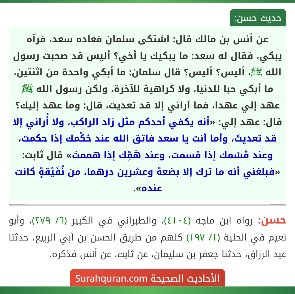 عن أنس بن مالك قال: اشتكى سلمان فعاده سعد، فرآه يبكي، فقال له سعد: ما يبكيك يا أخي؟ أليس قد صحبت رسول الله ﷺ، أليس؟ أليس؟ قال سلمان: ما أبكي واحدة من اثنتين، ما أبكي حبا للدنيا، ولا كراهية للآخرة، ولكن رسول الله ﷺ عهد إلي عهدا، فما أراني إلا قد تعديت، قال: وما عهد إليك؟ قال: عهد إلي: «أنه يكفي أحدكم مثل زاد الراكب، ولا أُراني إلا قد تعديتُ، وأما أنت يا سعد فاتق الله عند حُكْمك إذا حكمت، وعند قَسْمك إذا قسمت، وعند هَمِّك إذا هممتَ» قال ثابت: «فبلغني أنه ما ترك إلا بضعة وعشرين درهما، من نُفَيْقةٍ كانت عنده».