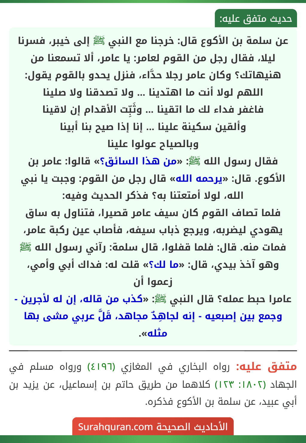 عن سلمة بن الأكوع قال: خرجنا مع النبي ﷺ إلى خيبر، فسرنا ليلا، فقال رجل من القوم لعامر: يا عامر، ألا تسمعنا من هنيهاتك؟ وكان عامر رجلا حدَّاء، فنزل يحدو بالقوم يقول:
اللهم لولا أنت ما اهتدينا ... ولا تصدقنا ولا صلينا
فاغفر فداء لك ما اتقينا ... وثَبِّت الأقدام إن لاقينا
وألقين سكينة علينا ... إنا إذا صيح بنا أبينا
وبالصياح عولوا علينا
فقال رسول الله ﷺ: «من هذا السائق؟» قالوا: عامر بن الأكوع. قال: «يرحمه الله» قال رجل من القوم: وجبت يا نبي الله، لولا أمتعتنا به؟ فذكر الحديث وفيه:
فلما تصاف القوم كان سيف عامر قصيرا، فتناول به ساق يهودي ليضربه، ويرجع ذباب سيفه، فأصاب عين ركبة عامر، فمات منه. قال: فلما قفلوا، قال سلمة: رآني رسول الله ﷺ وهو آخذ بيدي، قال: «ما لك؟» قلت له: فداك أبي وأمي، زعموا أن
عامرا حبط عمله؟ قال النبي ﷺ: «كذب من قاله، إن له لأجرين - وجمع بين إصبعيه - إنه لجاهِدٌ مجاهد، قَلَّ عربي مشى بها مثله».