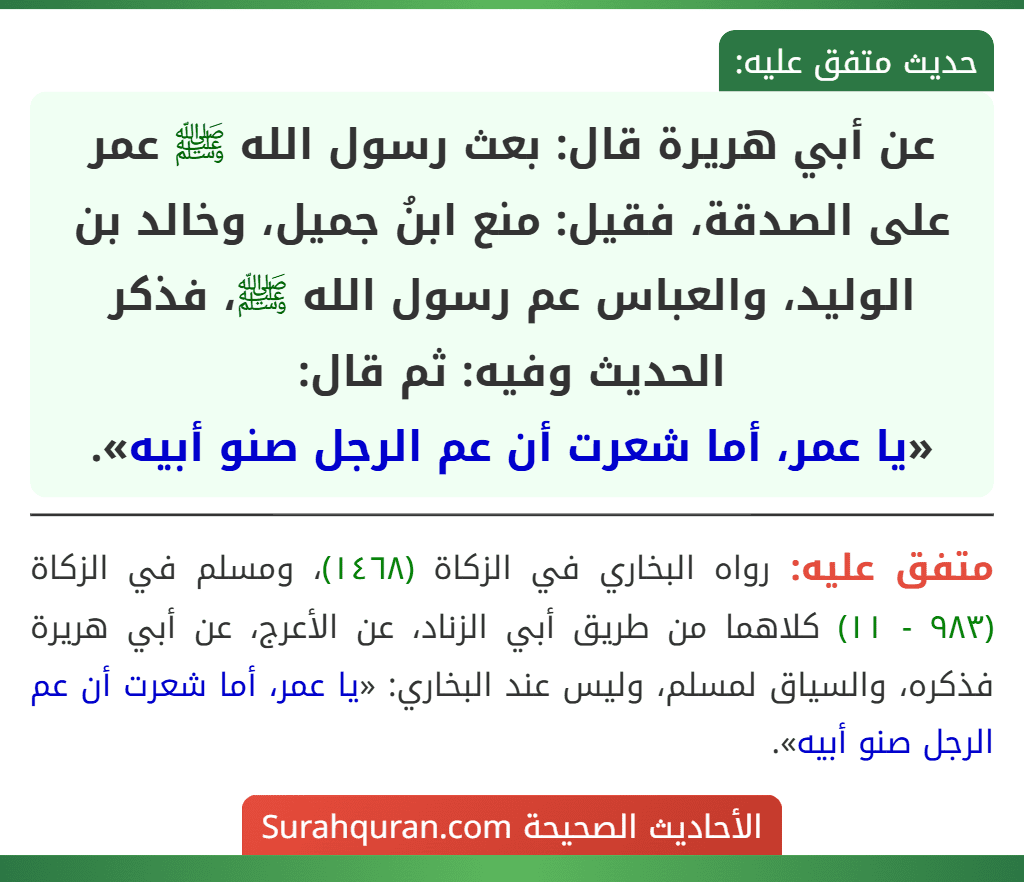 عن أبي هريرة قال: بعث رسول الله ﷺ عمر على الصدقة، فقيل: منع ابنُ جميل، وخالد بن الوليد، والعباس عم رسول الله ﷺ، فذكر الحديث وفيه: ثم قال:
«يا عمر، أما شعرت أن عم الرجل صنو أبيه».