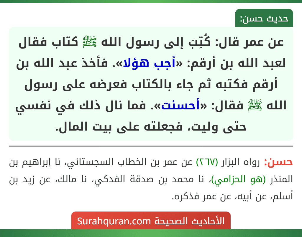 عن عمر قال: كُتِبَ إلى رسول الله ﷺ كتاب فقال لعبد الله بن أرقم: «أجب هؤلا». فأخذ عبد الله بن أرقم فكتبه ثم جاء بالكتاب فعرضه على رسول الله ﷺ فقال: «أحسنت». فما نال ذلك في نفسي حتى وليت، فجعلته على بيت المال.