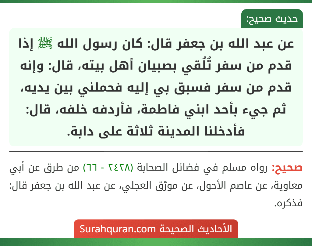 عن عبد الله بن جعفر قال: كان رسول الله ﷺ إذا قدم من سفر تُلُقي بصبيان أهل بيته، قال: وإنه قدم من سفر فسبق بي إليه فحملني بين يديه، ثم جيء بأحد ابني فاطمة، فأردفه خلفه، قال: فأدخلنا المدينة ثلاثة على دابة.