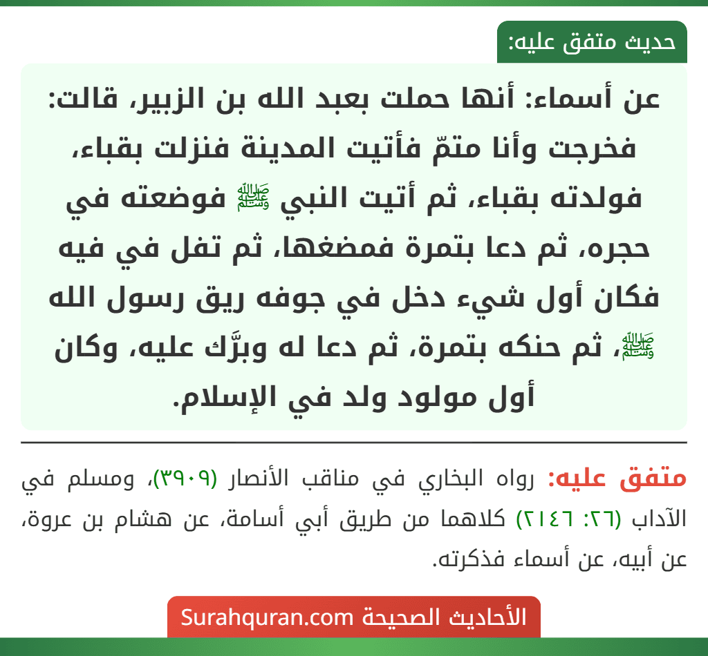 عن أسماء: أنها حملت بعبد الله بن الزبير، قالت: فخرجت وأنا متمّ فأتيت المدينة فنزلت بقباء، فولدته بقباء، ثم أتيت النبي ﷺ فوضعته في حجره، ثم دعا بتمرة فمضغها، ثم تفل في فيه فكان أول شيء دخل في جوفه ريق رسول الله ﷺ، ثم حنكه بتمرة، ثم دعا له وبرَّك عليه، وكان أول مولود ولد في الإسلام.