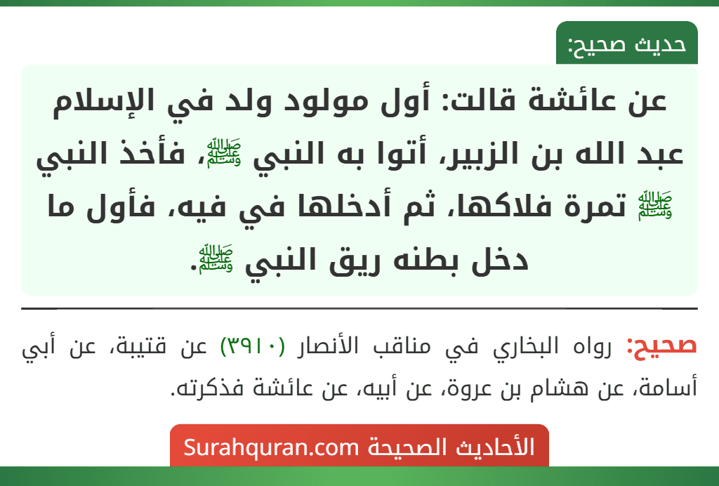 عن عائشة قالت: أول مولود ولد في الإسلام عبد الله بن الزبير، أتوا به النبي ﷺ، فأخذ النبي ﷺ تمرة فلاكها، ثم أدخلها في فيه، فأول ما دخل بطنه ريق النبي ﷺ. عن عائشة قالت: أول مولود ولد في الإسلام عبد الله بن الزبير، أتوا به النبي ﷺ، فأخذ النبي ﷺ تمرة فلاكها، ثم أدخلها في فيه، فأول ما دخل بطنه ريق النبي ﷺ.