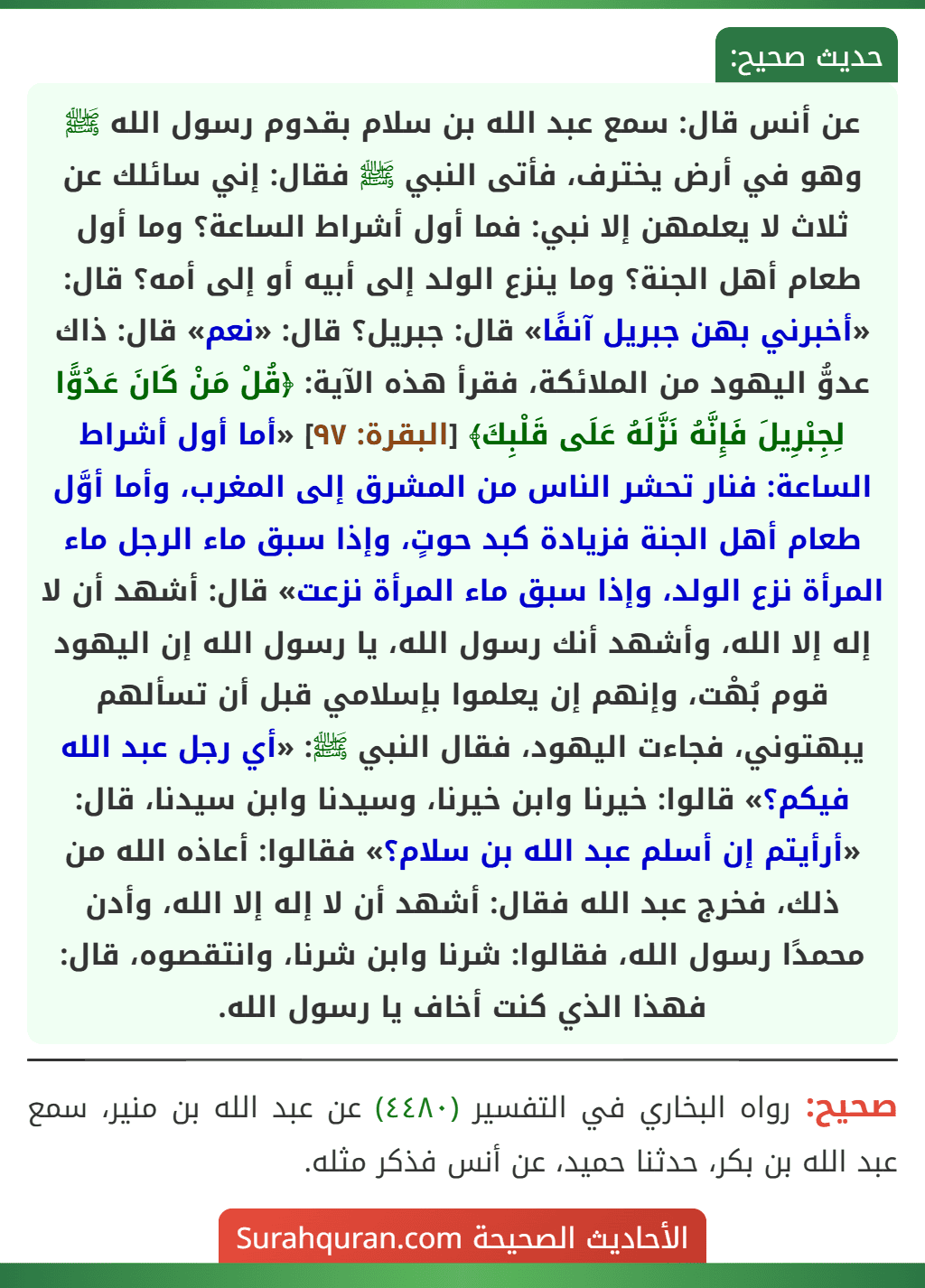 عن أنس قال: سمع عبد الله بن سلام بقدوم رسول الله ﷺ وهو في أرض يخترف، فأتى النبي ﷺ فقال: إني سائلك عن ثلاث لا يعلمهن إلا نبي: فما أول أشراط الساعة؟ وما أول طعام أهل الجنة؟ وما ينزع الولد إلى أبيه أو إلى أمه؟ قال: «أخبرني بهن جبريل آنفًا» قال: جبريل؟ قال: «نعم» قال: ذاك عدوُّ اليهود من الملائكة، فقرأ هذه الآية: ﴿قُلْ مَنْ كَانَ عَدُوًّا لِجِبْرِيلَ فَإِنَّهُ نَزَّلَهُ عَلَى قَلْبِكَ﴾ [البقرة: ٩٧] «أما أول أشراط الساعة: فنار تحشر الناس من المشرق إلى المغرب، وأما أوَّل طعام أهل الجنة فزيادة كبد حوتٍ، وإذا سبق ماء الرجل ماء المرأة نزع الولد، وإذا سبق ماء المرأة نزعت» قال: أشهد أن لا إله إلا الله، وأشهد أنك رسول الله، يا رسول الله إن اليهود قوم بُهْت، وإنهم إن يعلموا بإسلامي قبل أن تسألهم يبهتوني، فجاءت اليهود، فقال النبي ﷺ: «أي رجل عبد الله فيكم؟» قالوا: خيرنا وابن خيرنا، وسيدنا وابن سيدنا، قال: «أرأيتم إن أسلم عبد الله بن سلام؟» فقالوا: أعاذه الله من ذلك، فخرج عبد الله فقال: أشهد أن لا إله إلا الله، وأدن محمدًا رسول الله، فقالوا: شرنا وابن شرنا، وانتقصوه، قال: فهذا الذي كنت أخاف يا رسول الله.