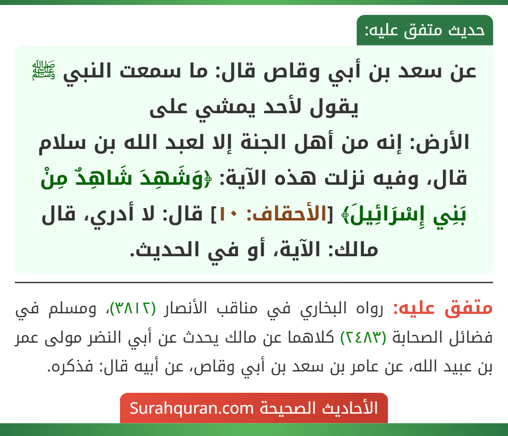 عن سعد بن أبي وقاص قال: ما سمعت النبي ﷺ يقول لأحد يمشي على
الأرض: إنه من أهل الجنة إلا لعبد الله بن سلام قال، وفيه نزلت هذه الآية: ﴿وَشَهِدَ شَاهِدٌ مِنْ بَنِي إِسْرَائِيلَ﴾ [الأحقاف: ١٠] قال: لا أدري، قال مالك: الآية، أو في الحديث.